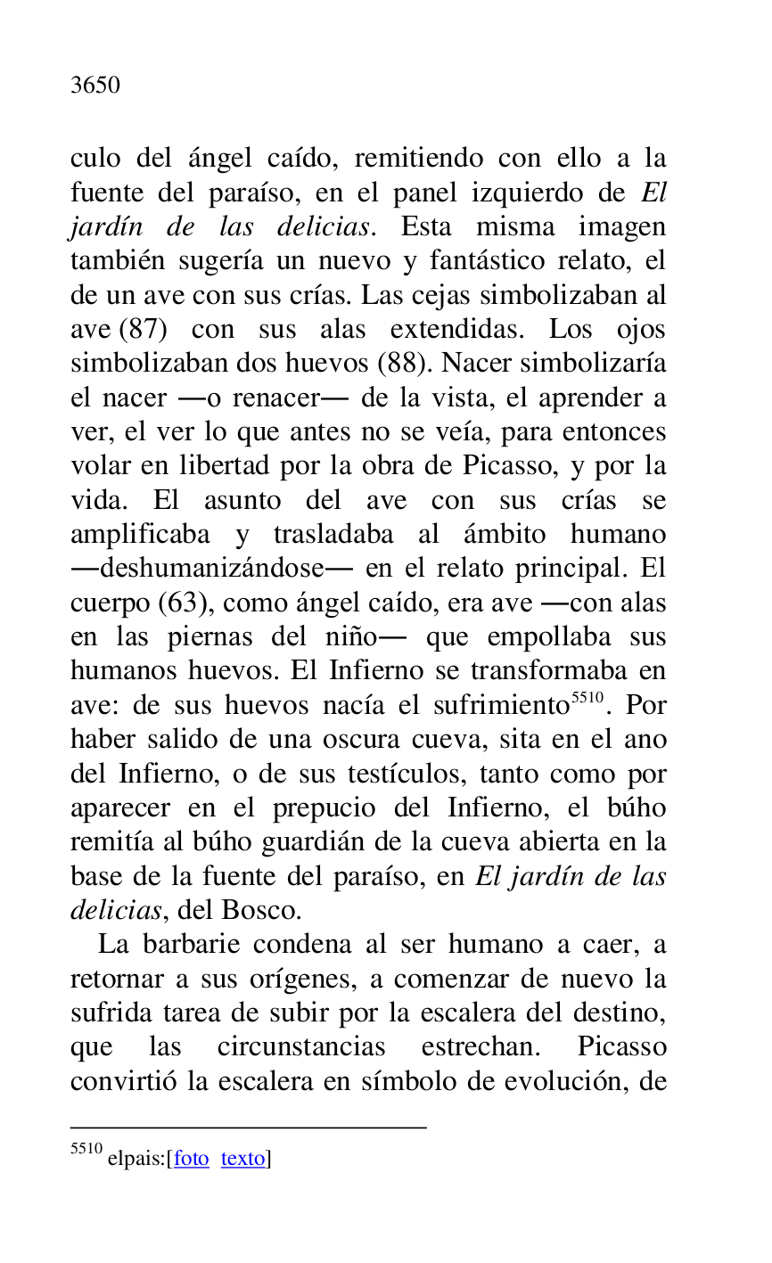 
culo del ángel caído, remitiendo con ello a la 
fuente del paraíso, en el panel izquierdo de El 
jardín de las delicias. Esta misma imagen 
también sugería un nuevo y fantástico relato, el 
de un ave con sus crías. Las cejas simbolizaban al 
ave (87) con sus alas extendidas. Los ojos 
simbolizaban dos huevos (88). Nacer simbolizaría 
el nacer .o renacer. de la vista, el aprender a 
ver, el ver lo que antes no se veía, para entonces 
volar en libertad por la obra de Picasso, y por la 
vida. El asunto del ave con sus crías se 
amplificaba y trasladaba al ámbito humano 
.deshumanizándose. en el relato principal. El 
cuerpo (63), como ángel caído, era ave .con alas 
en las piernas del niño. que empollaba sus 
humanos huevos. El Infierno se transformaba en 
ave: de sus huevos nacía el sufrimiento 5510. Por 
haber salido de una oscura cueva, sita en el ano 
del Infierno, o de sus testículos, tanto como por 
aparecer en el prepucio del Infierno, el búho 
remitía al búho guardián de la cueva abierta en la 
base de la fuente del paraíso, en El jardín de las 
delicias, del Bosco. 

5510 elpais:[foto texto] 

La barbarie condena al ser humano a caer, a 
retornar a sus orígenes, a comenzar de nuevo la 
sufrida tarea de subir por la escalera del destino, 
que las circunstancias estrechan. Picasso 
convirtió la escalera en símbolo de evolución, de 


