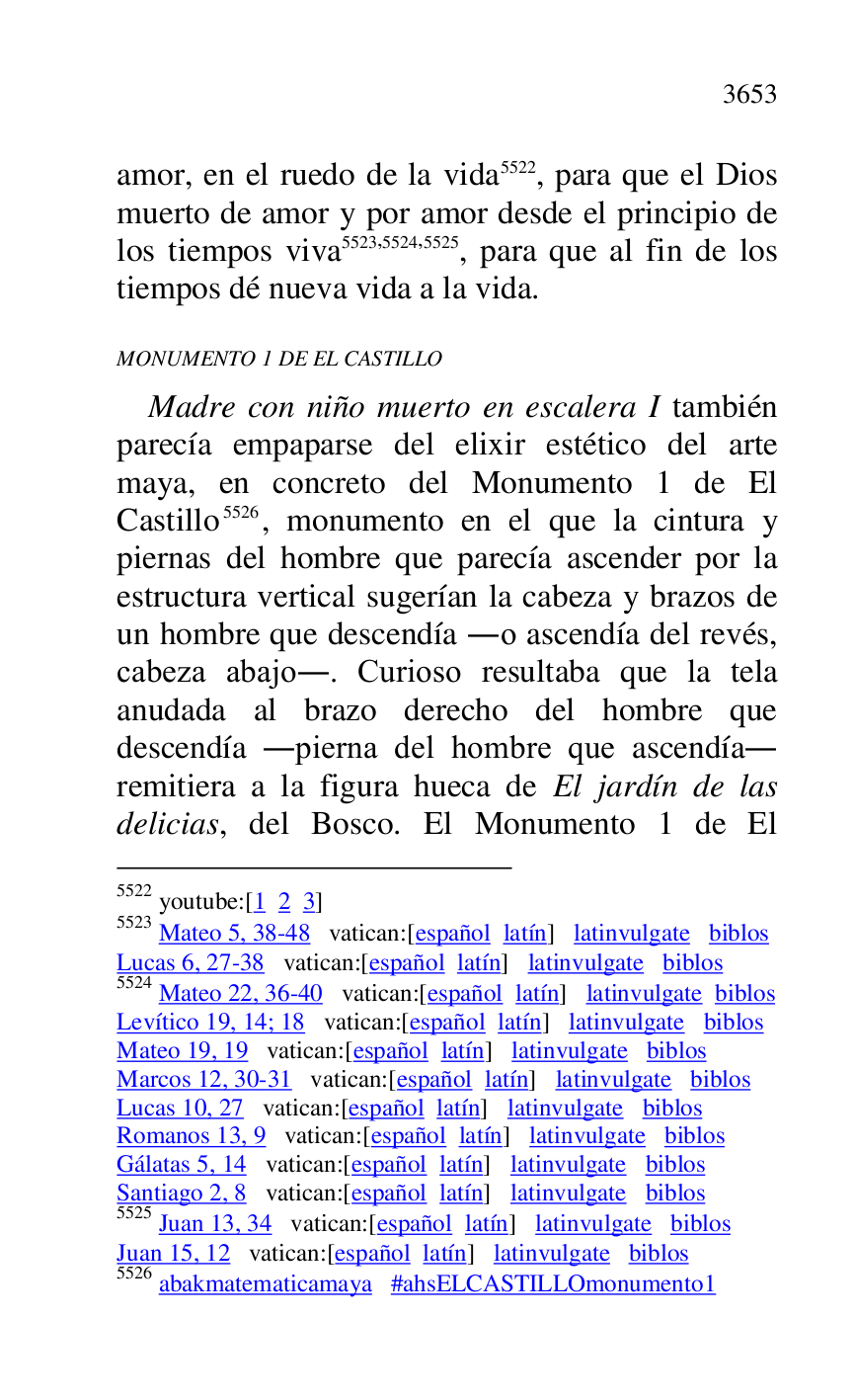 
amor, en el ruedo de la vida 5522, para que el Dios 
muerto de amor y por amor desde el principio de 
los tiempos viva 5523,5524,5525, para que al fin de los 
tiempos dé nueva vida a la vida. 

5522 youtube:[1 2 3] 

5523 Mateo 5, 38-48 vatican:[español latín] latinvulgate biblos 

Lucas 6, 27-38 vatican:[español latín] latinvulgate biblos 

5524 Mateo 22, 36-40 vatican:[español latín] latinvulgate biblos 

Levítico 19, 14; 18 vatican:[español latín] latinvulgate biblos 

Mateo 19, 19 vatican:[español latín] latinvulgate biblos 

Marcos 12, 30-31 vatican:[español latín] latinvulgate biblos 

Lucas 10, 27 vatican:[español latín] latinvulgate biblos 

Romanos 13, 9 vatican:[español latín] latinvulgate biblos 

Gálatas 5, 14 vatican:[español latín] latinvulgate biblos 

Santiago 2, 8 vatican:[español latín] latinvulgate biblos 

5525 Juan 13, 34 vatican:[español latín] latinvulgate biblos 

Juan 15, 12 vatican:[español latín] latinvulgate biblos 

5526 abakmatematicamaya #ahsELCASTILLOmonumento1 
MONUMENTO 1 DE EL CASTILLO 

Madre con niño muerto en escalera I también 
parecía empaparse del elixir estético del arte 
maya, en concreto del Monumento 1 de El 
Castillo 5526, monumento en el que la cintura y 
piernas del hombre que parecía ascender por la 
estructura vertical sugerían la cabeza y brazos de 
un hombre que descendía .o ascendía del revés, 
cabeza abajo.. Curioso resultaba que la tela 
anudada al brazo derecho del hombre que 
descendía .pierna del hombre que ascendía. 
remitiera a la figura hueca de El jardín de las 
delicias, del Bosco. El Monumento 1 de El 


