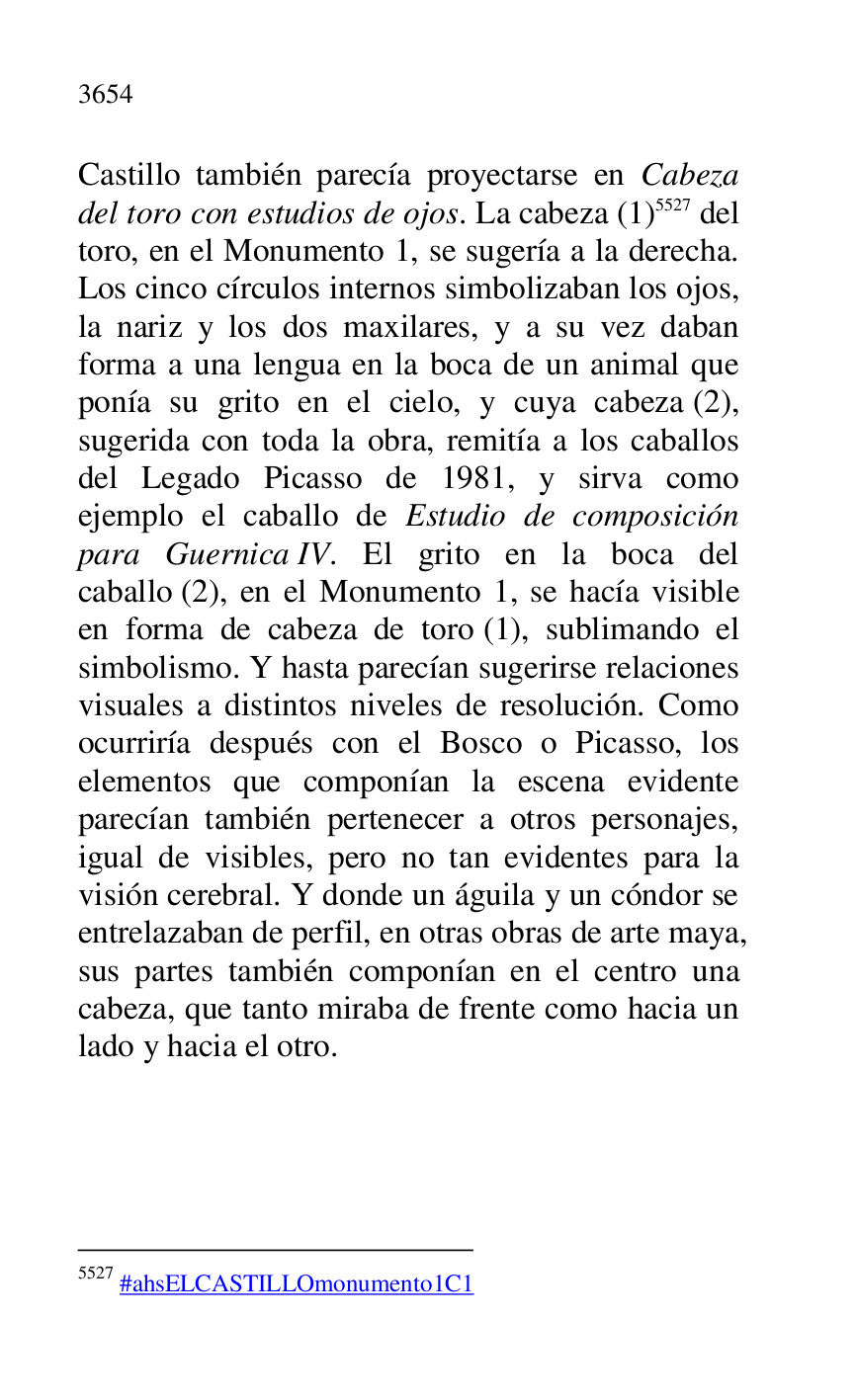 
Castillo también parecía proyectarse en Cabeza 
del toro con estudios de ojos. La cabeza (1) 5527 del 
toro, en el Monumento 1, se sugería a la derecha. 
Los cinco círculos internos simbolizaban los ojos, 
la nariz y los dos maxilares, y a su vez daban 
forma a una lengua en la boca de un animal que 
ponía su grito en el cielo, y cuya cabeza (2), 
sugerida con toda la obra, remitía a los caballos 
del Legado Picasso de 1981, y sirva como 
ejemplo el caballo de Estudio de composición 
para Guernica IV. El grito en la boca del 
caballo (2), en el Monumento 1, se hacía visible 
en forma de cabeza de toro (1), sublimando el 
simbolismo. Y hasta parecían sugerirse relaciones 
visuales a distintos niveles de resolución. Como 
ocurriría después con el Bosco o Picasso, los 
elementos que componían la escena evidente 
parecían también pertenecer a otros personajes, 
igual de visibles, pero no tan evidentes para la 
visión cerebral. Y donde un águila y un cóndor se 
entrelazaban de perfil, en otras obras de arte maya, 
sus partes también componían en el centro una 
cabeza, que tanto miraba de frente como hacia un 
lado y hacia el otro. 

5527 #ahsELCASTILLOmonumento1C1 


