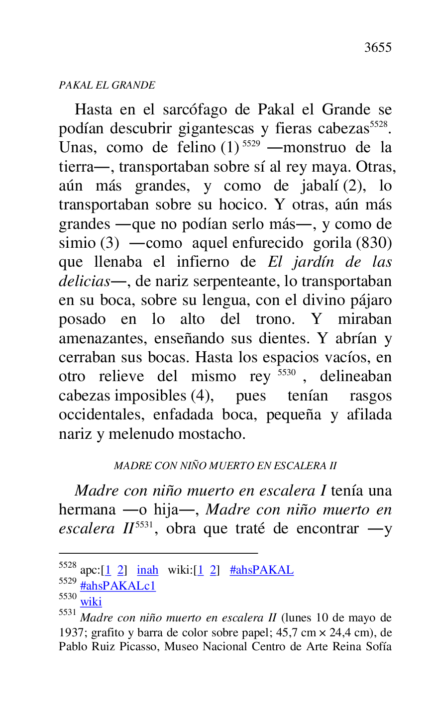 
PAKAL EL GRANDE 

Hasta en el sarcófago de Pakal el Grande se 
podían descubrir gigantescas y fieras cabezas 5528. 
Unas, como de felino (1) 5529 .monstruo de la 
tierra., transportaban sobre sí al rey maya. Otras, 
aún más grandes, y como de jabalí (2), lo 
transportaban sobre su hocico. Y otras, aún más 
grandes .que no podían serlo más., y como de 
simio (3) .como aquel enfurecido gorila (830) 
que llenaba el infierno de El jardín de las 
delicias., de nariz serpenteante, lo transportaban 
en su boca, sobre su lengua, con el divino pájaro 
posado en lo alto del trono. Y miraban 
amenazantes, enseñando sus dientes. Y abrían y 
cerraban sus bocas. Hasta los espacios vacíos, en 
otro relieve del mismo rey 5530, delineaban 
cabezas imposibles (4), pues tenían rasgos 
occidentales, enfadada boca, pequeña y afilada 
nariz y melenudo mostacho. 

5528 apc:[1 2] inah wiki:[1 2] #ahsPAKAL 

5529 #ahsPAKALc1 
5530 wiki 

5531 Madre con niño muerto en escalera II (lunes 10 de mayo de 
1937; grafito y barra de color sobre papel; 45,7 cm × 24,4 cm), de 
Pablo Ruiz Picasso, Museo Nacional Centro de Arte Reina Sofía 

MADRE CON NIÑO MUERTO EN ESCALERA II 

Madre con niño muerto en escalera I tenía una 
hermana .o hija., Madre con niño muerto en 
escalera II 5531, obra que traté de encontrar .y 


