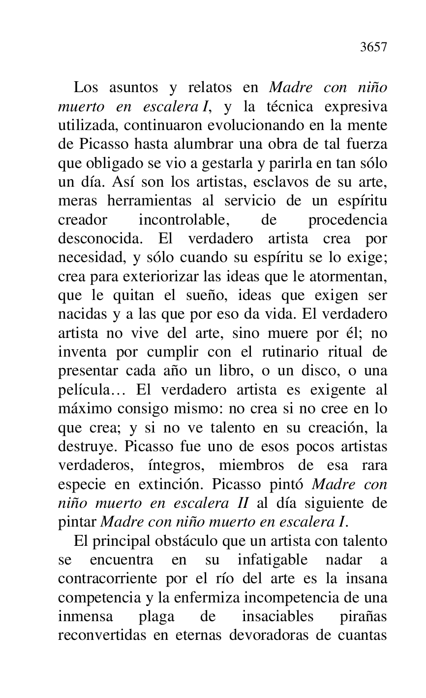 
Los asuntos y relatos en Madre con niño 
muerto en escalera I, y la técnica expresiva 
utilizada, continuaron evolucionando en la mente 
de Picasso hasta alumbrar una obra de tal fuerza 
que obligado se vio a gestarla y parirla en tan sólo 
un día. Así son los artistas, esclavos de su arte, 
meras herramientas al servicio de un espíritu 
creador incontrolable, de procedencia 
desconocida. El verdadero artista crea por 
necesidad, y sólo cuando su espíritu se lo exige; 
crea para exteriorizar las ideas que le atormentan, 
que le quitan el sueño, ideas que exigen ser 
nacidas y a las que por eso da vida. El verdadero 
artista no vive del arte, sino muere por él; no 
inventa por cumplir con el rutinario ritual de 
presentar cada año un libro, o un disco, o una 
película… El verdadero artista es exigente al 
máximo consigo mismo: no crea si no cree en lo 
que crea; y si no ve talento en su creación, la 
destruye. Picasso fue uno de esos pocos artistas 
verdaderos, íntegros, miembros de esa rara 
especie en extinción. Picasso pintó Madre con 
niño muerto en escalera II al día siguiente de 
pintar Madre con niño muerto en escalera I. 

El principal obstáculo que un artista con talento 
se encuentra en su infatigable nadar a 
contracorriente por el río del arte es la insana 
competencia y la enfermiza incompetencia de una 
inmensa plaga de insaciables pirañas 
reconvertidas en eternas devoradoras de cuantas 


