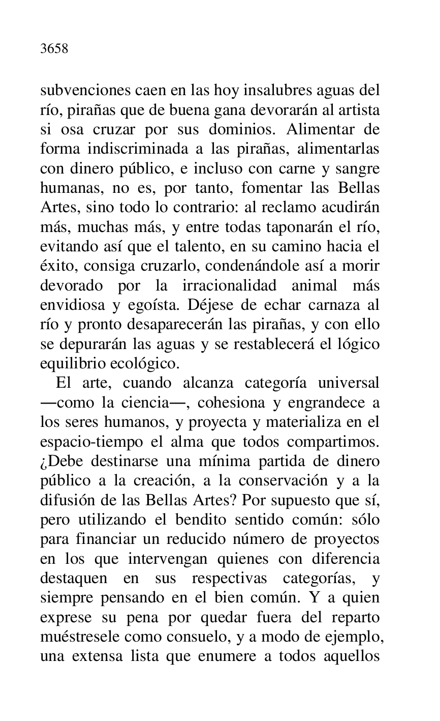 
subvenciones caen en las hoy insalubres aguas del 
río, pirañas que de buena gana devorarán al artista 
si osa cruzar por sus dominios. Alimentar de 
forma indiscriminada a las pirañas, alimentarlas 
con dinero público, e incluso con carne y sangre 
humanas, no es, por tanto, fomentar las Bellas 
Artes, sino todo lo contrario: al reclamo acudirán 
más, muchas más, y entre todas taponarán el río, 
evitando así que el talento, en su camino hacia el 
éxito, consiga cruzarlo, condenándole así a morir 
devorado por la irracionalidad animal más 
envidiosa y egoísta. Déjese de echar carnaza al 
río y pronto desaparecerán las pirañas, y con ello 
se depurarán las aguas y se restablecerá el lógico 
equilibrio ecológico. 

El arte, cuando alcanza categoría universal 
.como la ciencia., cohesiona y engrandece a 
los seres humanos, y proyecta y materializa en el 
espacio-tiempo el alma que todos compartimos. 
¿Debe destinarse una mínima partida de dinero 
público a la creación, a la conservación y a la 
difusión de las Bellas Artes? Por supuesto que sí, 
pero utilizando el bendito sentido común: sólo 
para financiar un reducido número de proyectos 
en los que intervengan quienes con diferencia 
destaquen en sus respectivas categorías, y 
siempre pensando en el bien común. Y a quien 
exprese su pena por quedar fuera del reparto 
muéstresele como consuelo, y a modo de ejemplo, 
una extensa lista que enumere a todos aquellos 


