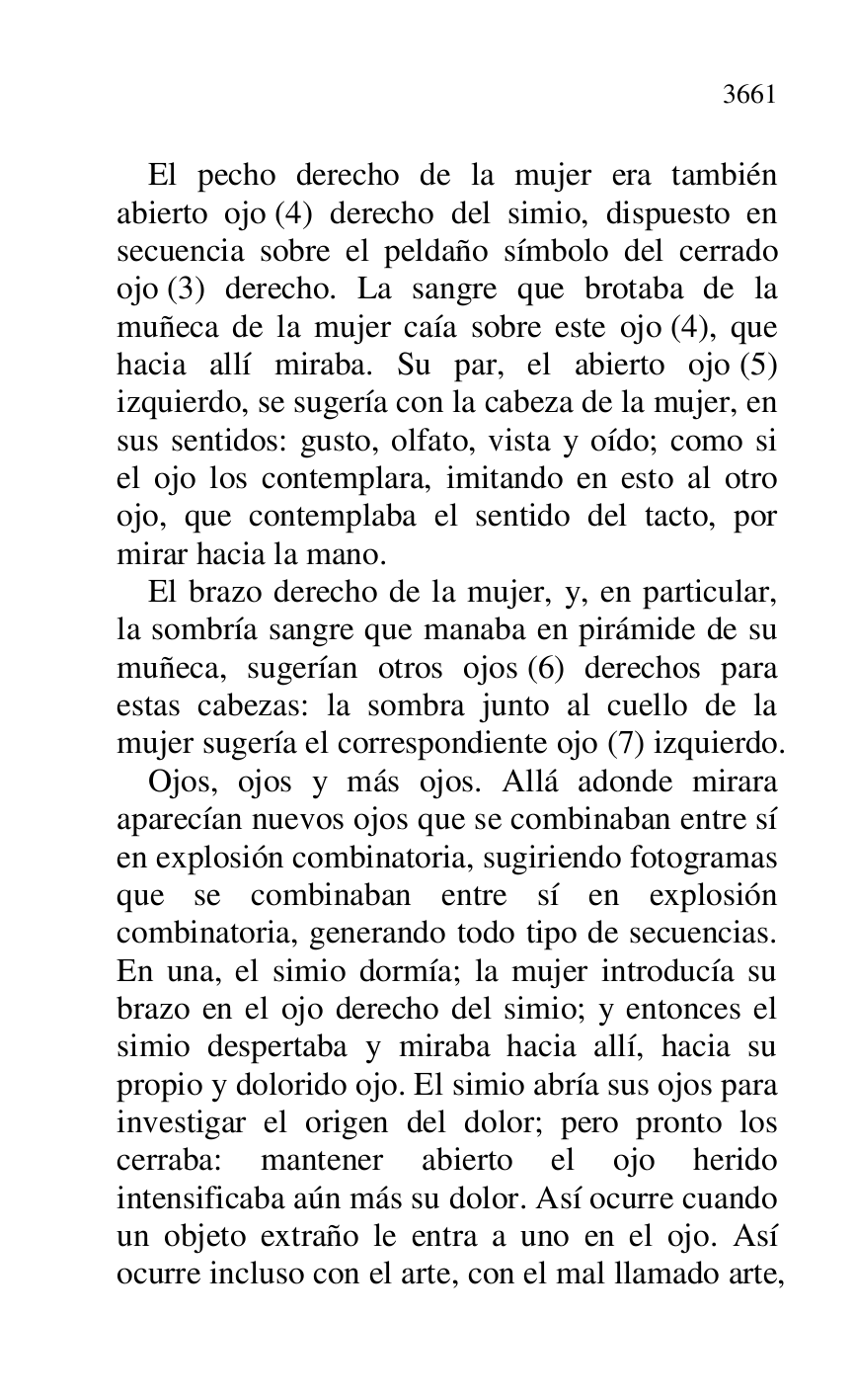 
El pecho derecho de la mujer era también 
abierto ojo (4) derecho del simio, dispuesto en 
secuencia sobre el peldaño símbolo del cerrado 
ojo (3) derecho. La sangre que brotaba de la 
muñeca de la mujer caía sobre este ojo (4), que 
hacia allí miraba. Su par, el abierto ojo (5) 
izquierdo, se sugería con la cabeza de la mujer, en 
sus sentidos: gusto, olfato, vista y oído; como si 
el ojo los contemplara, imitando en esto al otro 
ojo, que contemplaba el sentido del tacto, por 
mirar hacia la mano. 

El brazo derecho de la mujer, y, en particular, 
la sombría sangre que manaba en pirámide de su 
muñeca, sugerían otros ojos (6) derechos para 
estas cabezas: la sombra junto al cuello de la 
mujer sugería el correspondiente ojo (7) izquierdo. 

Ojos, ojos y más ojos. Allá adonde mirara 
aparecían nuevos ojos que se combinaban entre sí 
en explosión combinatoria, sugiriendo fotogramas 
que se combinaban entre sí en explosión 
combinatoria, generando todo tipo de secuencias. 
En una, el simio dormía; la mujer introducía su 
brazo en el ojo derecho del simio; y entonces el 
simio despertaba y miraba hacia allí, hacia su 
propio y dolorido ojo. El simio abría sus ojos para 
investigar el origen del dolor; pero pronto los 
cerraba: mantener abierto el ojo herido 
intensificaba aún más su dolor. Así ocurre cuando 
un objeto extraño le entra a uno en el ojo. Así 
ocurre incluso con el arte, con el mal llamado arte, 


