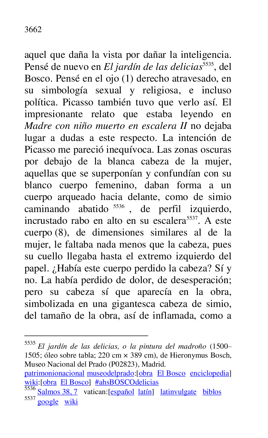
aquel que daña la vista por dañar la inteligencia. 
Pensé de nuevo en El jardín de las delicias 5535, del 
Bosco. Pensé en el ojo (1) derecho atravesado, en 
su simbología sexual y religiosa, e incluso 
política. Picasso también tuvo que verlo así. El 
impresionante relato que estaba leyendo en 
Madre con niño muerto en escalera II no dejaba 
lugar a dudas a este respecto. La intención de 
Picasso me pareció inequívoca. Las zonas oscuras 
por debajo de la blanca cabeza de la mujer, 
aquellas que se superponían y confundían con su 
blanco cuerpo femenino, daban forma a un 
cuerpo arqueado hacia delante, como de simio 
caminando abatido 5536, de perfil izquierdo, 
incrustado rabo en alto en su escalera 5537. A este 
cuerpo (8), de dimensiones similares al de la 
mujer, le faltaba nada menos que la cabeza, pues 
su cuello llegaba hasta el extremo izquierdo del 
papel. ¿Había este cuerpo perdido la cabeza? Sí y 
no. La había perdido de dolor, de desesperación; 
pero su cabeza sí que aparecía en la obra, 
simbolizada en una gigantesca cabeza de simio, 
del tamaño de la obra, así de inflamada, como a 

5535 El jardín de las delicias, o la pintura del madroño (1500R1505; óleo sobre tabla; 220 cm × 389 cm), de Hieronymus Bosch, Museo Nacional del Prado (P02823), Madrid. 
patrimonionacional museodelprado:[obra El Bosco enciclopedia] 
wiki:[obra El Bosco] #ahsBOSCOdelicias 

5536 Salmos 38, 7 vatican:[español latín] latinvulgate biblos 

5537 google wiki 


