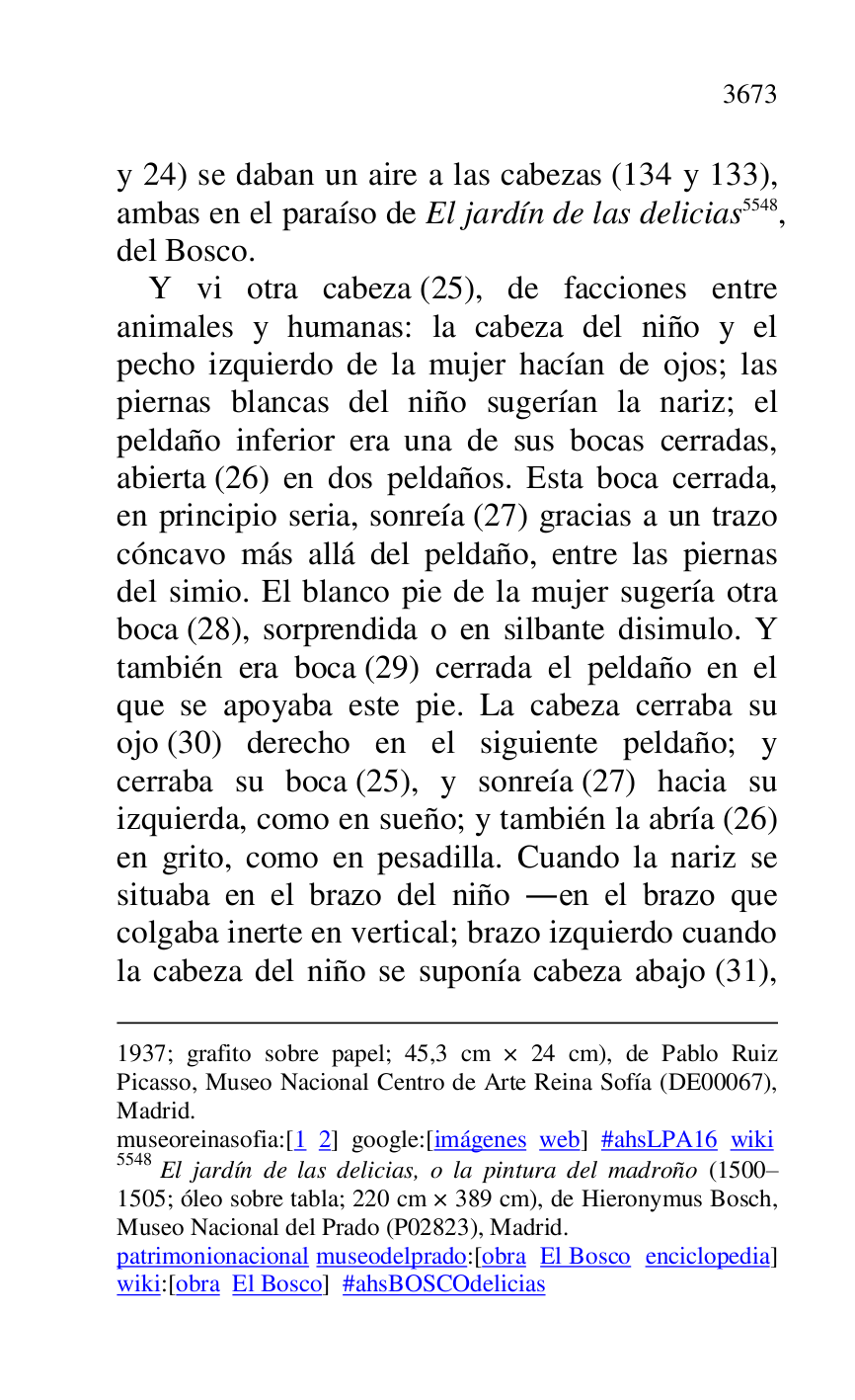 
1937; grafito sobre papel; 45,3 cm × 24 cm), de Pablo Ruiz 
Picasso, Museo Nacional Centro de Arte Reina Sofía (DE00067), Madrid. 

museoreinasofia:[1 2] google:[imágenes web] #ahsLPA16 wiki 
5548 El jardín de las delicias, o la pintura del madroño (1500R1505; óleo sobre tabla; 220 cm × 389 cm), de Hieronymus Bosch, Museo Nacional del Prado (P02823), Madrid. 
patrimonionacional museodelprado:[obra El Bosco enciclopedia] 
wiki:[obra El Bosco] #ahsBOSCOdelicias 

y 24) se daban un aire a las cabezas (134 y 133), 
ambas en el paraíso de El jardín de las delicias 5548, 
del Bosco. 

Y vi otra cabeza (25), de facciones entre 
animales y humanas: la cabeza del niño y el 
pecho izquierdo de la mujer hacían de ojos; las 
piernas blancas del niño sugerían la nariz; el 
peldaño inferior era una de sus bocas cerradas, 
abierta (26) en dos peldaños. Esta boca cerrada, 
en principio seria, sonreía (27) gracias a un trazo 
cóncavo más allá del peldaño, entre las piernas 
del simio. El blanco pie de la mujer sugería otra 
boca (28), sorprendida o en silbante disimulo. Y 
también era boca (29) cerrada el peldaño en el 
que se apoyaba este pie. La cabeza cerraba su 
ojo (30) derecho en el siguiente peldaño; y 
cerraba su boca (25), y sonreía (27) hacia su 
izquierda, como en sueño; y también la abría (26) 
en grito, como en pesadilla. Cuando la nariz se 
situaba en el brazo del niño .en el brazo que 
colgaba inerte en vertical; brazo izquierdo cuando 
la cabeza del niño se suponía cabeza abajo (31), 


