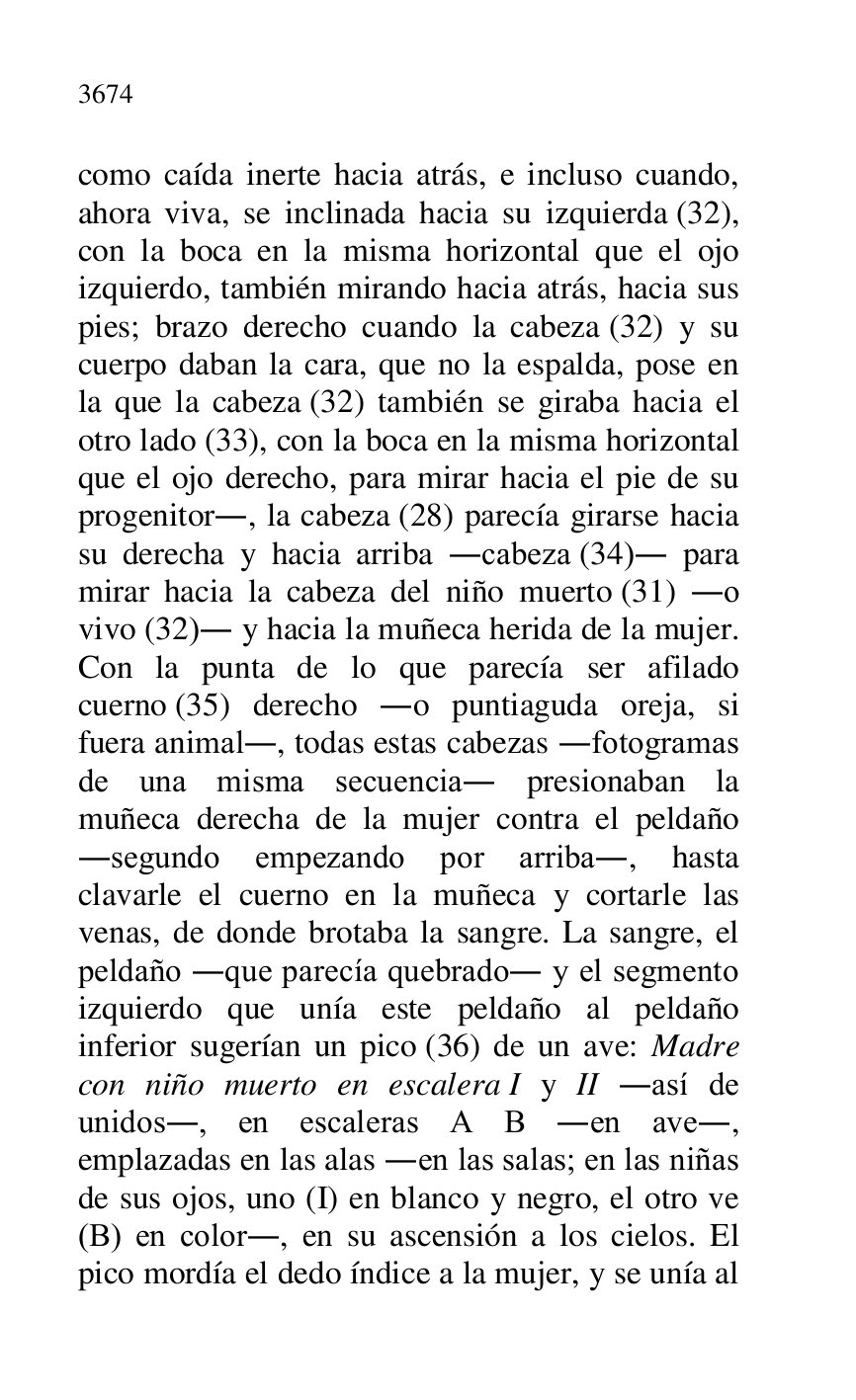 
como caída inerte hacia atrás, e incluso cuando, 
ahora viva, se inclinada hacia su izquierda (32), 
con la boca en la misma horizontal que el ojo 
izquierdo, también mirando hacia atrás, hacia sus 
pies; brazo derecho cuando la cabeza (32) y su 
cuerpo daban la cara, que no la espalda, pose en 
la que la cabeza (32) también se giraba hacia el 
otro lado (33), con la boca en la misma horizontal 
que el ojo derecho, para mirar hacia el pie de su 
progenitor., la cabeza (28) parecía girarse hacia 
su derecha y hacia arriba .cabeza (34). para 
mirar hacia la cabeza del niño muerto (31) .o 
vivo (32). y hacia la muñeca herida de la mujer. 
Con la punta de lo que parecía ser afilado 
cuerno (35) derecho .o puntiaguda oreja, si 
fuera animal., todas estas cabezas .fotogramas 
de una misma secuencia. presionaban la 
muñeca derecha de la mujer contra el peldaño 
.segundo empezando por arriba., hasta 
clavarle el cuerno en la muñeca y cortarle las 
venas, de donde brotaba la sangre. La sangre, el 
peldaño .que parecía quebrado. y el segmento 
izquierdo que unía este peldaño al peldaño 
inferior sugerían un pico (36) de un ave: Madre 
con niño muerto en escalera I y II .así de 
unidos., en escaleras A B .en ave., 
emplazadas en las alas .en las salas; en las niñas 
de sus ojos, uno (I) en blanco y negro, el otro ve 
(B) en color., en su ascensión a los cielos. El 
pico mordía el dedo índice a la mujer, y se unía al 


