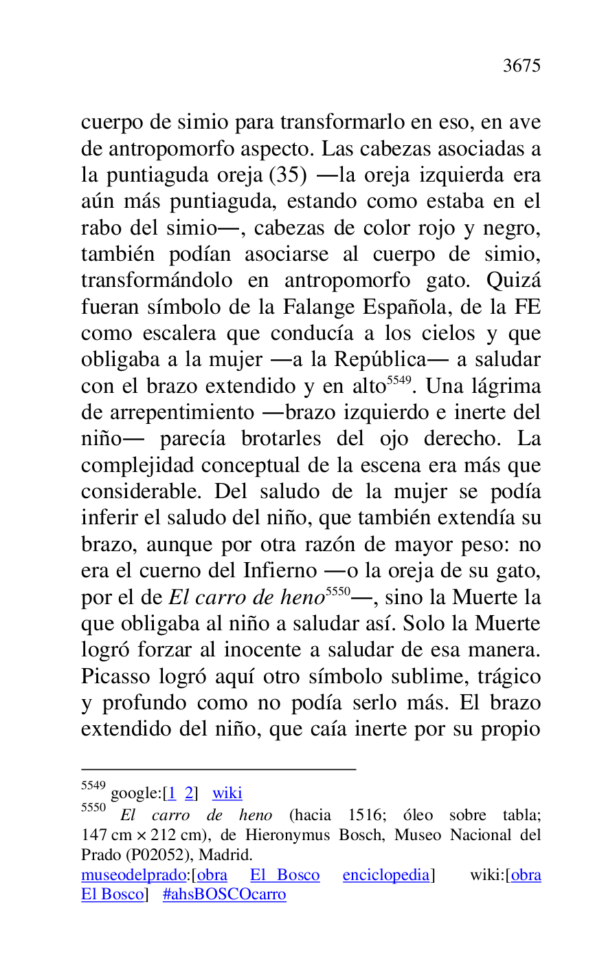 
cuerpo de simio para transformarlo en eso, en ave 
de antropomorfo aspecto. Las cabezas asociadas a 
la puntiaguda oreja (35) .la oreja izquierda era 
aún más puntiaguda, estando como estaba en el 
rabo del simio., cabezas de color rojo y negro, 
también podían asociarse al cuerpo de simio, 
transformándolo en antropomorfo gato. Quizá 
fueran símbolo de la Falange Española, de la FE 
como escalera que conducía a los cielos y que 
obligaba a la mujer .a la República. a saludar 
con el brazo extendido y en alto 5549. Una lágrima 
de arrepentimiento .brazo izquierdo e inerte del 
niño. parecía brotarles del ojo derecho. La 
complejidad conceptual de la escena era más que 
considerable. Del saludo de la mujer se podía 
inferir el saludo del niño, que también extendía su 
brazo, aunque por otra razón de mayor peso: no 
era el cuerno del Infierno .o la oreja de su gato, 
por el de El carro de heno 5550., sino la Muerte la 
que obligaba al niño a saludar así. Solo la Muerte 
logró forzar al inocente a saludar de esa manera. 
Picasso logró aquí otro símbolo sublime, trágico 
y profundo como no podía serlo más. El brazo 
extendido del niño, que caía inerte por su propio 

5549 google:[1 2] wiki 

5550 El carro de heno (hacia 1516; óleo sobre tabla; 
147 cm × 212 cm), de Hieronymus Bosch, Museo Nacional del 
Prado (P02052), Madrid. 
museodelprado:[obra El Bosco enciclopedia] wiki:[obra 
El Bosco] #ahsBOSCOcarro 


