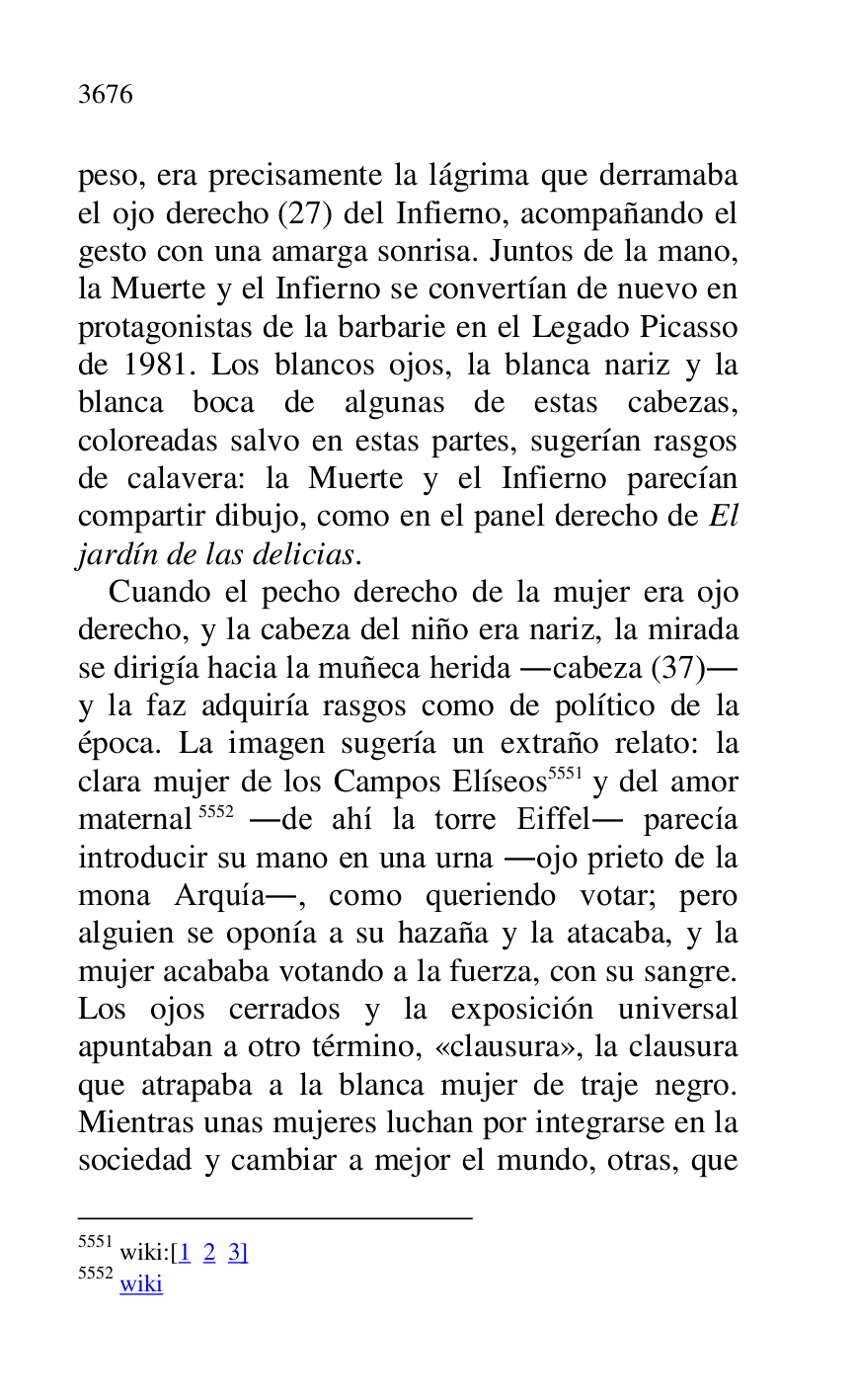 
peso, era precisamente la lágrima que derramaba 
el ojo derecho (27) del Infierno, acompañando el 
gesto con una amarga sonrisa. Juntos de la mano, 
la Muerte y el Infierno se convertían de nuevo en 
protagonistas de la barbarie en el Legado Picasso 
de 1981. Los blancos ojos, la blanca nariz y la 
blanca boca de algunas de estas cabezas, 
coloreadas salvo en estas partes, sugerían rasgos 
de calavera: la Muerte y el Infierno parecían 
compartir dibujo, como en el panel derecho de El 
jardín de las delicias. 

Cuando el pecho derecho de la mujer era ojo 
derecho, y la cabeza del niño era nariz, la mirada 
se dirigía hacia la muñeca herida .cabeza (37). 
y la faz adquiría rasgos como de político de la 
época. La imagen sugería un extraño relato: la 
clara mujer de los Campos Elíseos 5551 y del amor 
maternal 5552 .de ahí la torre Eiffel. parecía 
introducir su mano en una urna .ojo prieto de la 
mona Arquía., como queriendo votar; pero 
alguien se oponía a su hazaña y la atacaba, y la 
mujer acababa votando a la fuerza, con su sangre. 
Los ojos cerrados y la exposición universal 
apuntaban a otro término, «clausura», la clausura 
que atrapaba a la blanca mujer de traje negro. 
Mientras unas mujeres luchan por integrarse en la 
sociedad y cambiar a mejor el mundo, otras, que 

5551 wiki:[1 2 3] 

5552 wiki 


