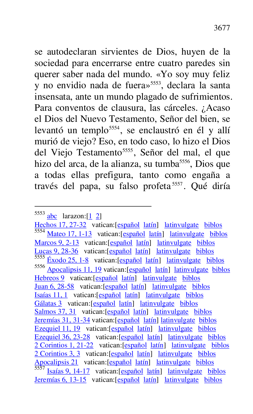 
se autodeclaran sirvientes de Dios, huyen de la 
sociedad para encerrarse entre cuatro paredes sin 
querer saber nada del mundo. «Yo soy muy feliz 
y no envidio nada de fuera» 5553, declara la santa 
insensata, ante un mundo plagado de sufrimientos. 
Para conventos de clausura, las cárceles. ¿Acaso 
el Dios del Nuevo Testamento, Señor del bien, se 
levantó un templo 5554, se enclaustró en él y allí 
murió de viejo? Eso, en todo caso, lo hizo el Dios 
del Viejo Testamento 5555, Señor del mal, el que 
hizo del arca, de la alianza, su tumba 5556, Dios que 
a todas ellas prefigura, tanto como engaña a 
través del papa, su falso profeta 5557. Qué diría 

5553 abc larazon:[1 2] 

Hechos 17, 27-32 vatican:[español latín] latinvulgate biblos 

5554 Mateo 17, 1-13 vatican:[español latín] latinvulgate biblos 

Marcos 9, 2-13 vatican:[español latín] latinvulgate biblos 

Lucas 9, 28-36 vatican:[español latín] latinvulgate biblos 

5555 Éxodo 25, 1-8 vatican:[español latín] latinvulgate biblos 

5556 Apocalipsis 11, 19 vatican:[español latín] latinvulgate biblos 

Hebreos 9 vatican:[español latín] latinvulgate biblos 

Juan 6, 28-58 vatican:[español latín] latinvulgate biblos 

Isaías 11, 1 vatican:[español latín] latinvulgate biblos 

Gálatas 3 vatican:[español latín] latinvulgate biblos 

Salmos 37, 31 vatican:[español latín] latinvulgate biblos 

Jeremías 31, 31-34 vatican:[español latín] latinvulgate biblos 

Ezequiel 11, 19 vatican:[español latín] latinvulgate biblos 

Ezequiel 36, 23-28 vatican:[español latín] latinvulgate biblos 

2 Corintios 1, 21-22 vatican:[español latín] latinvulgate biblos 

2 Corintios 3, 3 vatican:[español latín] latinvulgate biblos 

Apocalipsis 21 vatican:[español latín] latinvulgate biblos 

5557 Isaías 9, 14-17 vatican:[español latín] latinvulgate biblos 

Jeremías 6, 13-15 vatican:[español latín] latinvulgate biblos 


