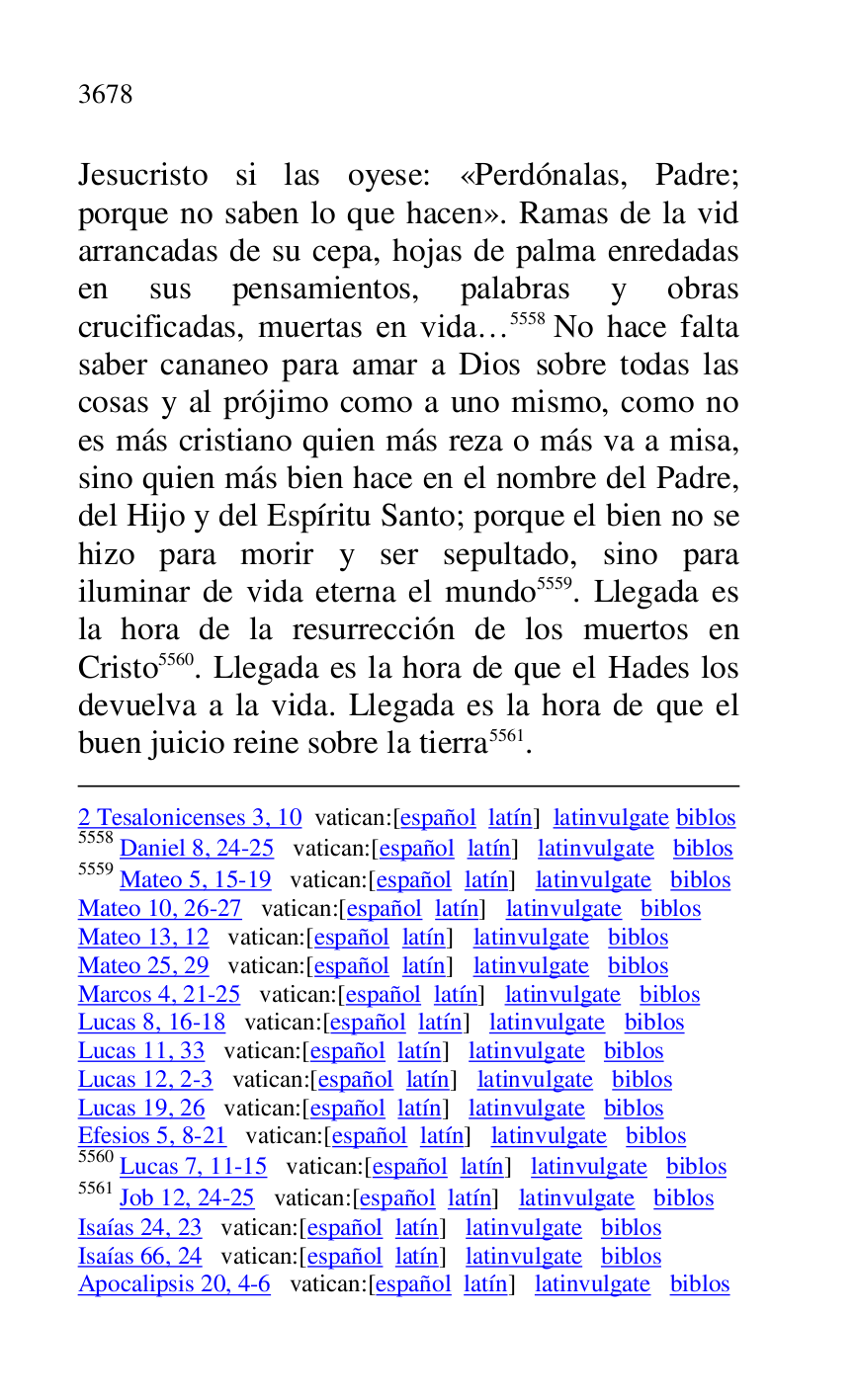 
2 Tesalonicenses 3, 10 vatican:[español latín] latinvulgate biblos 

5558 Daniel 8, 24-25 vatican:[español latín] latinvulgate biblos 

5559 Mateo 5, 15-19 vatican:[español latín] latinvulgate biblos 

Mateo 10, 26-27 vatican:[español latín] latinvulgate biblos 

Mateo 13, 12 vatican:[español latín] latinvulgate biblos 

Mateo 25, 29 vatican:[español latín] latinvulgate biblos 

Marcos 4, 21-25 vatican:[español latín] latinvulgate biblos 

Lucas 8, 16-18 vatican:[español latín] latinvulgate biblos 

Lucas 11, 33 vatican:[español latín] latinvulgate biblos 

Lucas 12, 2-3 vatican:[español latín] latinvulgate biblos 

Lucas 19, 26 vatican:[español latín] latinvulgate biblos 

Efesios 5, 8-21 vatican:[español latín] latinvulgate biblos 

5560 Lucas 7, 11-15 vatican:[español latín] latinvulgate biblos 

5561 Job 12, 24-25 vatican:[español latín] latinvulgate biblos 

Isaías 24, 23 vatican:[español latín] latinvulgate biblos 

Isaías 66, 24 vatican:[español latín] latinvulgate biblos 

Apocalipsis 20, 4-6 vatican:[español latín] latinvulgate biblos 

Jesucristo si las oyese: «Perdónalas, Padre; 
porque no saben lo que hacen». Ramas de la vid 
arrancadas de su cepa, hojas de palma enredadas 
en sus pensamientos, palabras y obras 
crucificadas, muertas en vida… 5558 No hace falta 
saber cananeo para amar a Dios sobre todas las 
cosas y al prójimo como a uno mismo, como no 
es más cristiano quien más reza o más va a misa, 
sino quien más bien hace en el nombre del Padre, 
del Hijo y del Espíritu Santo; porque el bien no se 
hizo para morir y ser sepultado, sino para 
iluminar de vida eterna el mundo 5559. Llegada es 
la hora de la resurrección de los muertos en 
Cristo 5560. Llegada es la hora de que el Hades los 
devuelva a la vida. Llegada es la hora de que el 
buen juicio reine sobre la tierra 5561. 


