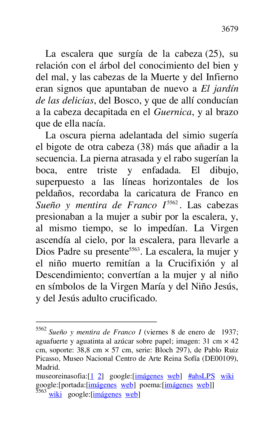 
La escalera que surgía de la cabeza (25), su 
relación con el árbol del conocimiento del bien y 
del mal, y las cabezas de la Muerte y del Infierno 
eran signos que apuntaban de nuevo a El jardín 
de las delicias, del Bosco, y que de allí conducían 
a la cabeza decapitada en el Guernica, y al brazo 
que de ella nacía. 

La oscura pierna adelantada del simio sugería 
el bigote de otra cabeza (38) más que añadir a la 
secuencia. La pierna atrasada y el rabo sugerían la 
boca, entre triste y enfadada. El dibujo, 
superpuesto a las líneas horizontales de los 
peldaños, recordaba la caricatura de Franco en 
Sueño y mentira de Franco I 5562. Las cabezas 
presionaban a la mujer a subir por la escalera, y, 
al mismo tiempo, se lo impedían. La Virgen 
ascendía al cielo, por la escalera, para llevarle a 
Dios Padre su presente 5563. La escalera, la mujer y 
el niño muerto remitían a la Crucifixión y al 
Descendimiento; convertían a la mujer y al niño 
en símbolos de la Virgen María y del Niño Jesús, 
y del Jesús adulto crucificado. 

5562 Sueño y mentira de Franco I (viernes 8 de enero de 1937; 
aguafuerte y aguatinta al azúcar sobre papel; imagen: 31 cm × 42 
cm, soporte: 38,8 cm × 57 cm, serie: Bloch 297), de Pablo Ruiz 
Picasso, Museo Nacional Centro de Arte Reina Sofía (DE00109), Madrid. 

museoreinasofia:[1 2] google:[imágenes web] #ahsLPS wiki 

google:[portada:[imágenes web] poema:[imágenes web]] 

5563 wiki google:[imágenes web] 


