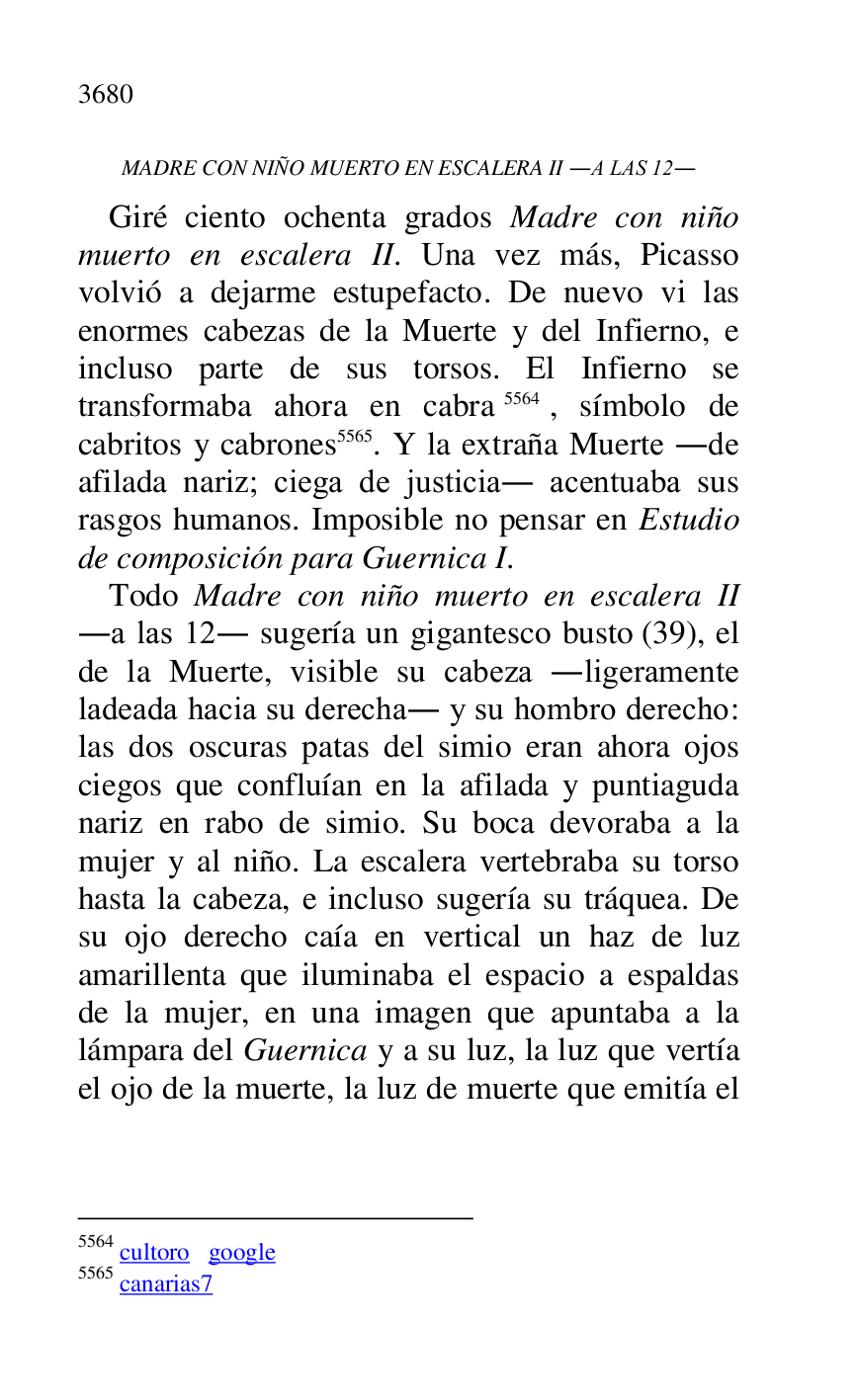 
MADRE CON NIÑO MUERTO EN ESCALERA II .A LAS 12. 

Giré ciento ochenta grados Madre con niño 
muerto en escalera II. Una vez más, Picasso 
volvió a dejarme estupefacto. De nuevo vi las 
enormes cabezas de la Muerte y del Infierno, e 
incluso parte de sus torsos. El Infierno se 
transformaba ahora en cabra 5564, símbolo de 
cabritos y cabrones 5565. Y la extraña Muerte .de 
afilada nariz; ciega de justicia. acentuaba sus 
rasgos humanos. Imposible no pensar en Estudio 
de composición para Guernica I. 

5564 cultoro google 

5565 canarias7 
Todo Madre con niño muerto en escalera II 
.a las 12. sugería un gigantesco busto (39), el 
de la Muerte, visible su cabeza .ligeramente 
ladeada hacia su derecha. y su hombro derecho: 
las dos oscuras patas del simio eran ahora ojos 
ciegos que confluían en la afilada y puntiaguda 
nariz en rabo de simio. Su boca devoraba a la 
mujer y al niño. La escalera vertebraba su torso 
hasta la cabeza, e incluso sugería su tráquea. De 
su ojo derecho caía en vertical un haz de luz 
amarillenta que iluminaba el espacio a espaldas 
de la mujer, en una imagen que apuntaba a la 
lámpara del Guernica y a su luz, la luz que vertía 
el ojo de la muerte, la luz de muerte que emitía el 


