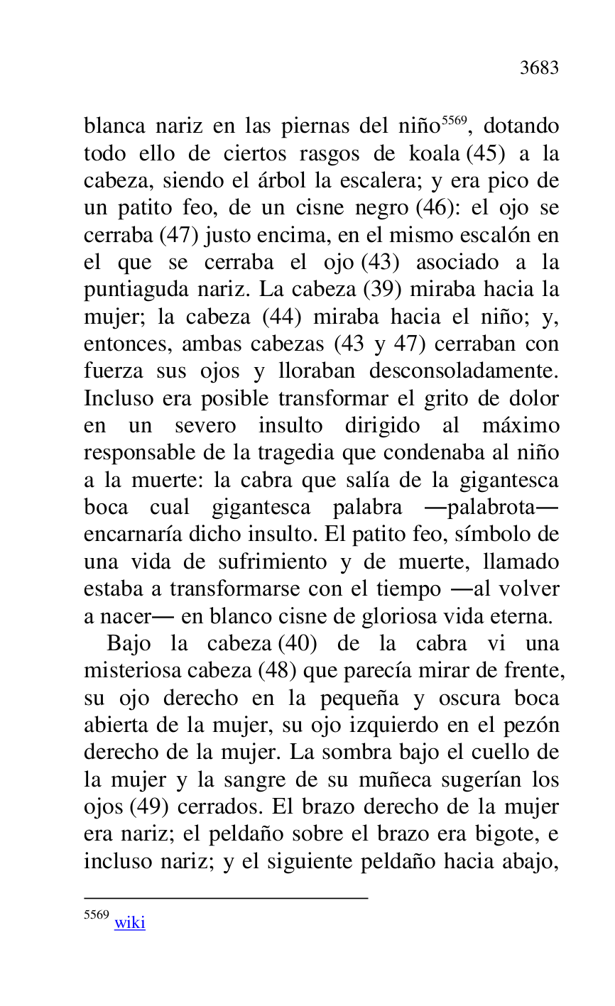 
blanca nariz en las piernas del niño 5569, dotando 
todo ello de ciertos rasgos de koala (45) a la 
cabeza, siendo el árbol la escalera; y era pico de 
un patito feo, de un cisne negro (46): el ojo se 
cerraba (47) justo encima, en el mismo escalón en 
el que se cerraba el ojo (43) asociado a la 
puntiaguda nariz. La cabeza (39) miraba hacia la 
mujer; la cabeza (44) miraba hacia el niño; y, 
entonces, ambas cabezas (43 y 47) cerraban con 
fuerza sus ojos y lloraban desconsoladamente. 
Incluso era posible transformar el grito de dolor 
en un severo insulto dirigido al máximo 
responsable de la tragedia que condenaba al niño 
a la muerte: la cabra que salía de la gigantesca 
boca cual gigantesca palabra .palabrota. 
encarnaría dicho insulto. El patito feo, símbolo de 
una vida de sufrimiento y de muerte, llamado 
estaba a transformarse con el tiempo .al volver 
a nacer. en blanco cisne de gloriosa vida eterna. 

5569 wiki 

Bajo la cabeza (40) de la cabra vi una 
misteriosa cabeza (48) que parecía mirar de frente, 
su ojo derecho en la pequeña y oscura boca 
abierta de la mujer, su ojo izquierdo en el pezón 
derecho de la mujer. La sombra bajo el cuello de 
la mujer y la sangre de su muñeca sugerían los 
ojos (49) cerrados. El brazo derecho de la mujer 
era nariz; el peldaño sobre el brazo era bigote, e 
incluso nariz; y el siguiente peldaño hacia abajo, 


