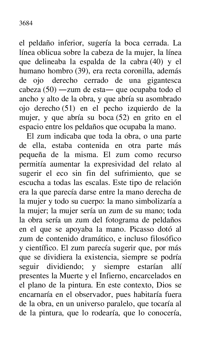 
el peldaño inferior, sugería la boca cerrada. La 
línea oblicua sobre la cabeza de la mujer, la línea 
que delineaba la espalda de la cabra (40) y el 
humano hombro (39), era recta coronilla, además 
de ojo derecho cerrado de una gigantesca 
cabeza (50) .zum de esta. que ocupaba todo el 
ancho y alto de la obra, y que abría su asombrado 
ojo derecho (51) en el pecho izquierdo de la 
mujer, y que abría su boca (52) en grito en el 
espacio entre los peldaños que ocupaba la mano. 

El zum indicaba que toda la obra, o una parte 
de ella, estaba contenida en otra parte más 
pequeña de la misma. El zum como recurso 
permitía aumentar la expresividad del relato al 
sugerir el eco sin fin del sufrimiento, que se 
escucha a todas las escalas. Este tipo de relación 
era la que parecía darse entre la mano derecha de 
la mujer y todo su cuerpo: la mano simbolizaría a 
la mujer; la mujer sería un zum de su mano; toda 
la obra sería un zum del fotograma de peldaños 
en el que se apoyaba la mano. Picasso dotó al 
zum de contenido dramático, e incluso filosófico 
y científico. El zum parecía sugerir que, por más 
que se dividiera la existencia, siempre se podría 
seguir dividiendo; y siempre estarían allí 
presentes la Muerte y el Infierno, encarcelados en 
el plano de la pintura. En este contexto, Dios se 
encarnaría en el observador, pues habitaría fuera 
de la obra, en un universo paralelo, que tocaría al 
de la pintura, que lo rodearía, que lo conocería, 


