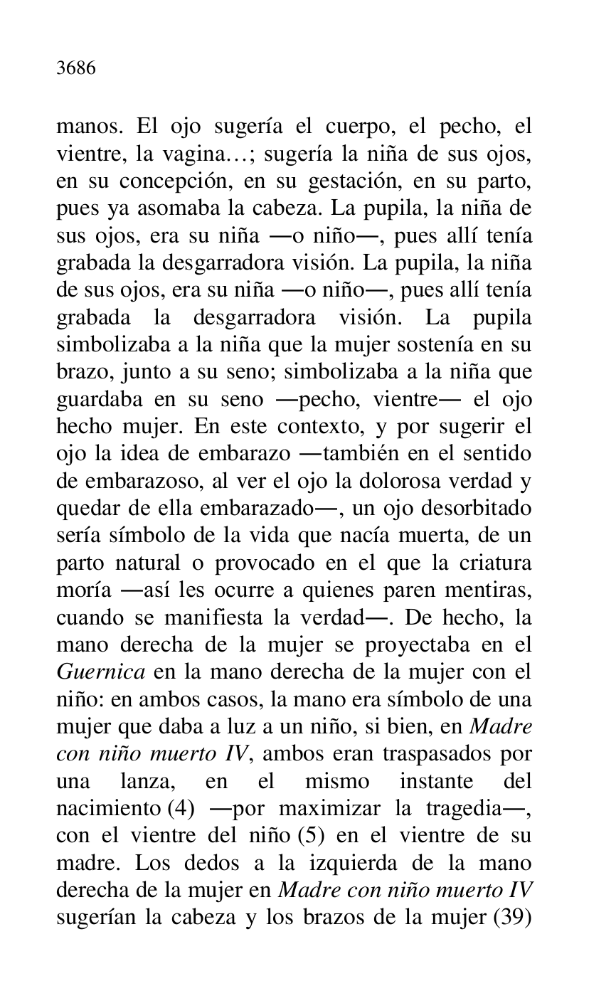 
manos. El ojo sugería el cuerpo, el pecho, el 
vientre, la vagina…; sugería la niña de sus ojos, 
en su concepción, en su gestación, en su parto, 
pues ya asomaba la cabeza. La pupila, la niña de 
sus ojos, era su niña .o niño., pues allí tenía 
grabada la desgarradora visión. La pupila, la niña 
de sus ojos, era su niña .o niño., pues allí tenía 
grabada la desgarradora visión. La pupila 
simbolizaba a la niña que la mujer sostenía en su 
brazo, junto a su seno; simbolizaba a la niña que 
guardaba en su seno .pecho, vientre. el ojo 
hecho mujer. En este contexto, y por sugerir el 
ojo la idea de embarazo .también en el sentido 
de embarazoso, al ver el ojo la dolorosa verdad y 
quedar de ella embarazado., un ojo desorbitado 
sería símbolo de la vida que nacía muerta, de un 
parto natural o provocado en el que la criatura 
moría .así les ocurre a quienes paren mentiras, 
cuando se manifiesta la verdad.. De hecho, la 
mano derecha de la mujer se proyectaba en el 
Guernica en la mano derecha de la mujer con el 
niño: en ambos casos, la mano era símbolo de una 
mujer que daba a luz a un niño, si bien, en Madre 
con niño muerto IV, ambos eran traspasados por 
una lanza, en el mismo instante del 
nacimiento (4) .por maximizar la tragedia., 
con el vientre del niño (5) en el vientre de su 
madre. Los dedos a la izquierda de la mano 
derecha de la mujer en Madre con niño muerto IV 
sugerían la cabeza y los brazos de la mujer (39) 


