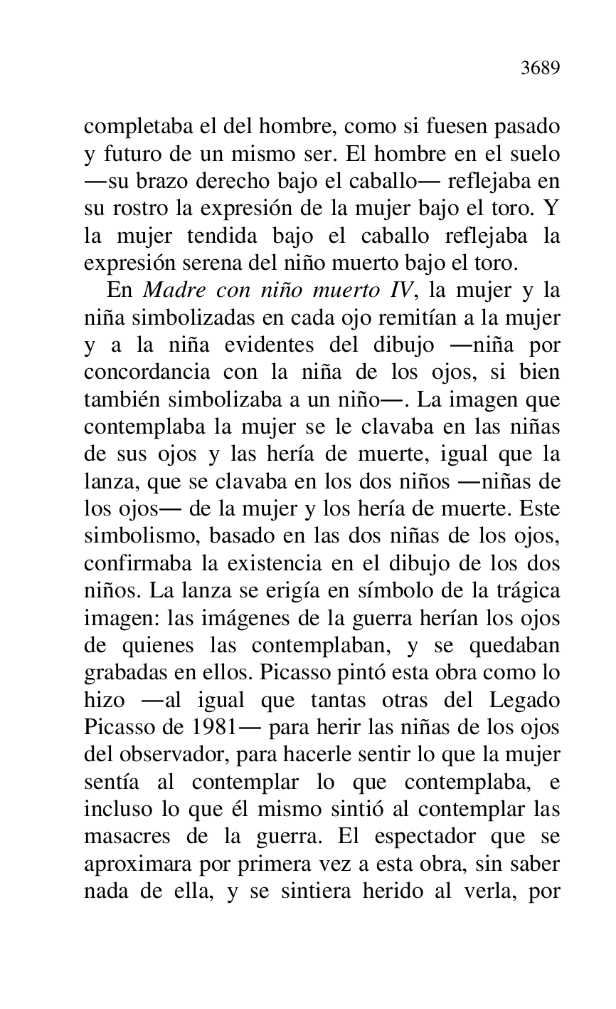 
completaba el del hombre, como si fuesen pasado 
y futuro de un mismo ser. El hombre en el suelo 
.su brazo derecho bajo el caballo. reflejaba en 
su rostro la expresión de la mujer bajo el toro. Y 
la mujer tendida bajo el caballo reflejaba la 
expresión serena del niño muerto bajo el toro. 

En Madre con niño muerto IV, la mujer y la 
niña simbolizadas en cada ojo remitían a la mujer 
y a la niña evidentes del dibujo .niña por 
concordancia con la niña de los ojos, si bien 
también simbolizaba a un niño.. La imagen que 
contemplaba la mujer se le clavaba en las niñas 
de sus ojos y las hería de muerte, igual que la 
lanza, que se clavaba en los dos niños .niñas de 
los ojos. de la mujer y los hería de muerte. Este 
simbolismo, basado en las dos niñas de los ojos, 
confirmaba la existencia en el dibujo de los dos 
niños. La lanza se erigía en símbolo de la trágica 
imagen: las imágenes de la guerra herían los ojos 
de quienes las contemplaban, y se quedaban 
grabadas en ellos. Picasso pintó esta obra como lo 
hizo .al igual que tantas otras del Legado 
Picasso de 1981. para herir las niñas de los ojos 
del observador, para hacerle sentir lo que la mujer 
sentía al contemplar lo que contemplaba, e 
incluso lo que él mismo sintió al contemplar las 
masacres de la guerra. El espectador que se 
aproximara por primera vez a esta obra, sin saber 
nada de ella, y se sintiera herido al verla, por 


