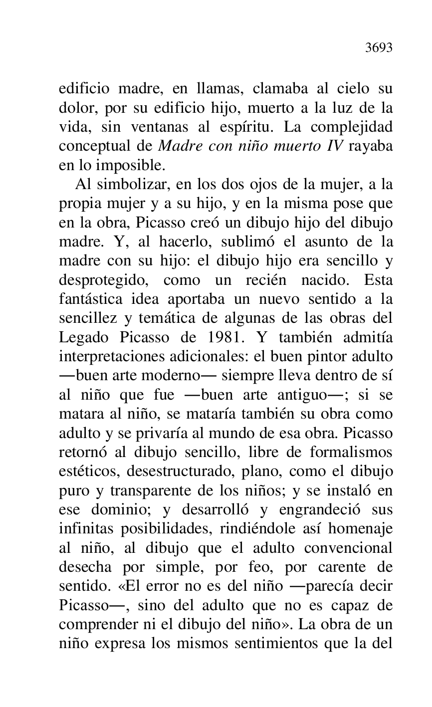 
edificio madre, en llamas, clamaba al cielo su 
dolor, por su edificio hijo, muerto a la luz de la 
vida, sin ventanas al espíritu. La complejidad 
conceptual de Madre con niño muerto IV rayaba 
en lo imposible. 

Al simbolizar, en los dos ojos de la mujer, a la 
propia mujer y a su hijo, y en la misma pose que 
en la obra, Picasso creó un dibujo hijo del dibujo 
madre. Y, al hacerlo, sublimó el asunto de la 
madre con su hijo: el dibujo hijo era sencillo y 
desprotegido, como un recién nacido. Esta 
fantástica idea aportaba un nuevo sentido a la 
sencillez y temática de algunas de las obras del 
Legado Picasso de 1981. Y también admitía 
interpretaciones adicionales: el buen pintor adulto 
.buen arte moderno. siempre lleva dentro de sí 
al niño que fue .buen arte antiguo.; si se 
matara al niño, se mataría también su obra como 
adulto y se privaría al mundo de esa obra. Picasso 
retornó al dibujo sencillo, libre de formalismos 
estéticos, desestructurado, plano, como el dibujo 
puro y transparente de los niños; y se instaló en 
ese dominio; y desarrolló y engrandeció sus 
infinitas posibilidades, rindiéndole así homenaje 
al niño, al dibujo que el adulto convencional 
desecha por simple, por feo, por carente de 
sentido. «El error no es del niño .parecía decir 
Picasso., sino del adulto que no es capaz de 
comprender ni el dibujo del niño». La obra de un 
niño expresa los mismos sentimientos que la del 


