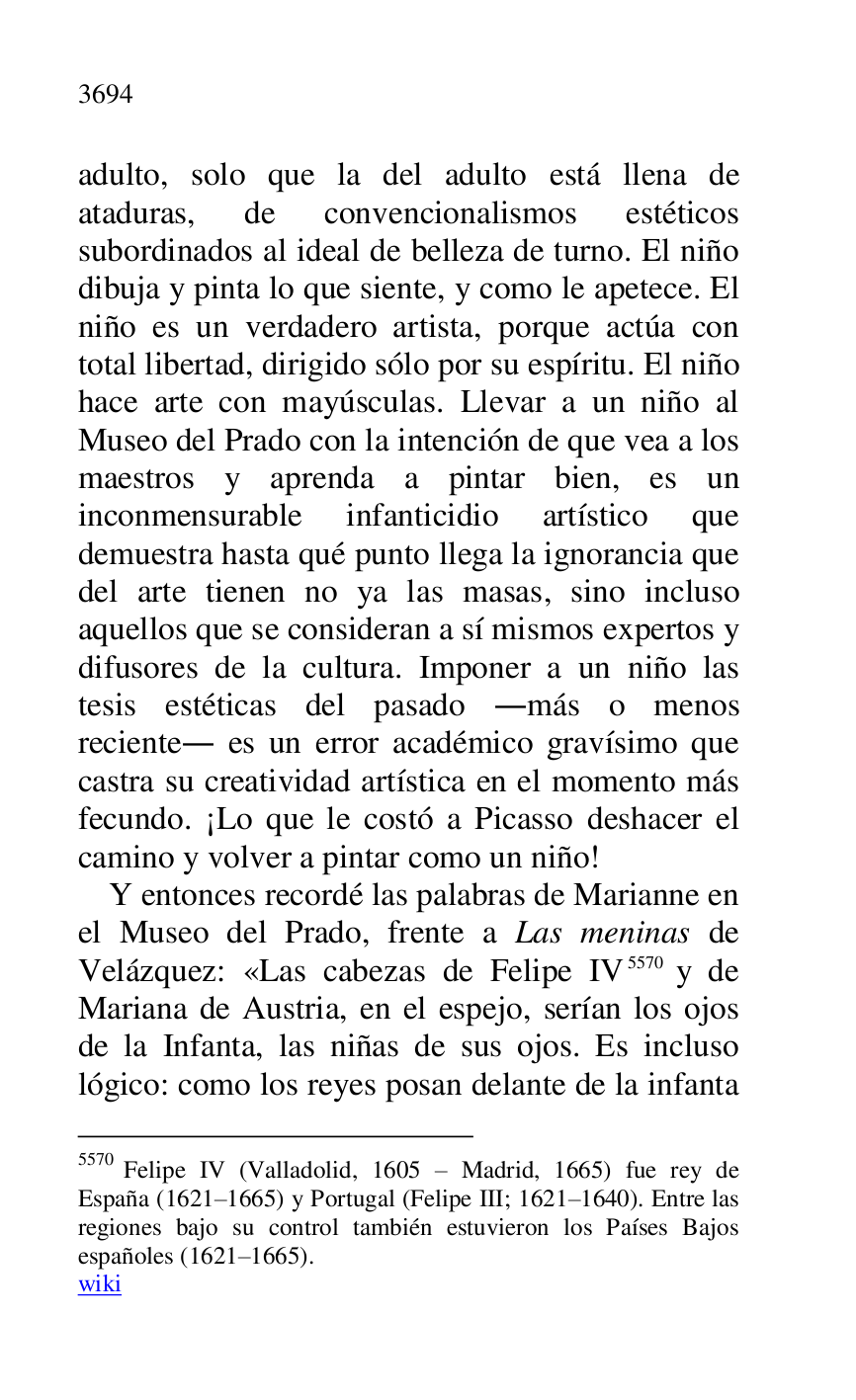 
adulto, solo que la del adulto está llena de 
ataduras, de convencionalismos estéticos 
subordinados al ideal de belleza de turno. El niño 
dibuja y pinta lo que siente, y como le apetece. El 
niño es un verdadero artista, porque actúa con 
total libertad, dirigido sólo por su espíritu. El niño 
hace arte con mayúsculas. Llevar a un niño al 
Museo del Prado con la intención de que vea a los 
maestros y aprenda a pintar bien, es un 
inconmensurable infanticidio artístico que 
demuestra hasta qué punto llega la ignorancia que 
del arte tienen no ya las masas, sino incluso 
aquellos que se consideran a sí mismos expertos y 
difusores de la cultura. Imponer a un niño las 
tesis estéticas del pasado .más o menos 
reciente. es un error académico gravísimo que 
castra su creatividad artística en el momento más 
fecundo. ¡Lo que le costó a Picasso deshacer el 
camino y volver a pintar como un niño! 

Y entonces recordé las palabras de Marianne en 
el Museo del Prado, frente a Las meninas de 
Velázquez: «Las cabezas de Felipe IV 5570 y de 
Mariana de Austria, en el espejo, serían los ojos 
de la Infanta, las niñas de sus ojos. Es incluso 
lógico: como los reyes posan delante de la infanta 

5570 Felipe IV (Valladolid, 1605 R Madrid, 1665) fue rey de 
España (1621R1665) y Portugal (Felipe III; 1621R1640). Entre las regiones bajo su control también estuvieron los Países Bajos 
españoles (1621R1665). 
wiki 


