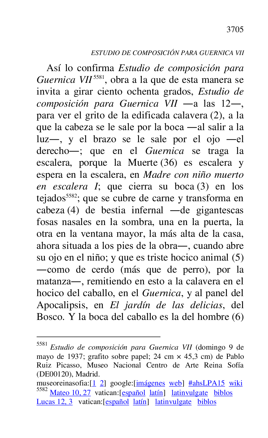 
ESTUDIO DE COMPOSICIÓN PARA GUERNICA VII 

Así lo confirma Estudio de composición para 
Guernica VII 5581, obra a la que de esta manera se 
invita a girar ciento ochenta grados, Estudio de 
composición para Guernica VII .a las 12., 
para ver el grito de la edificada calavera (2), a la 
que la cabeza se le sale por la boca .al salir a la 
luz., y el brazo se le sale por el ojo .el 
derecho.; que en el Guernica se traga la 
escalera, porque la Muerte (36) es escalera y 
espera en la escalera, en Madre con niño muerto 
en escalera I; que cierra su boca (3) en los 
tejados 5582; que se cubre de carne y transforma en 
cabeza (4) de bestia infernal .de gigantescas 
fosas nasales en la sombra, una en la puerta, la 
otra en la ventana mayor, la más alta de la casa, 
ahora situada a los pies de la obra., cuando abre 
su ojo en el niño; y que es triste hocico animal (5) 
.como de cerdo (más que de perro), por la 
matanza., remitiendo en esto a la calavera en el 
hocico del caballo, en el Guernica, y al panel del 
Apocalipsis, en El jardín de las delicias, del 
Bosco. Y la boca del caballo es la del hombre (6) 

5581 Estudio de composición para Guernica VII (domingo 9 de 
mayo de 1937; grafito sobre papel; 24 cm × 45,3 cm) de Pablo 
Ruiz Picasso, Museo Nacional Centro de Arte Reina Sofía 
(DE00120), Madrid. 
museoreinasofia:[1 2] google:[imágenes web] #ahsLPA15 wiki 
5582 Mateo 10, 27 vatican:[español latín] latinvulgate biblos 

Lucas 12, 3 vatican:[español latín] latinvulgate biblos 


