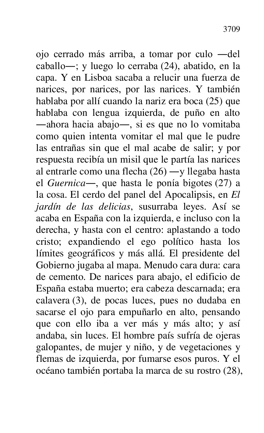 
ojo cerrado más arriba, a tomar por culo .del 
caballo.; y luego lo cerraba (24), abatido, en la 
capa. Y en Lisboa sacaba a relucir una fuerza de 
narices, por narices, por las narices. Y también 
hablaba por allí cuando la nariz era boca (25) que 
hablaba con lengua izquierda, de puño en alto 
.ahora hacia abajo., si es que no lo vomitaba 
como quien intenta vomitar el mal que le pudre 
las entrañas sin que el mal acabe de salir; y por 
respuesta recibía un misil que le partía las narices 
al entrarle como una flecha (26) .y llegaba hasta 
el Guernica., que hasta le ponía bigotes (27) a 
la cosa. El cerdo del panel del Apocalipsis, en El 
jardín de las delicias, susurraba leyes. Así se 
acaba en España con la izquierda, e incluso con la 
derecha, y hasta con el centro: aplastando a todo 
cristo; expandiendo el ego político hasta los 
límites geográficos y más allá. El presidente del 
Gobierno jugaba al mapa. Menudo cara dura: cara 
de cemento. De narices para abajo, el edificio de 
España estaba muerto; era cabeza descarnada; era 
calavera (3), de pocas luces, pues no dudaba en 
sacarse el ojo para empuñarlo en alto, pensando 
que con ello iba a ver más y más alto; y así 
andaba, sin luces. El hombre país sufría de ojeras 
galopantes, de mujer y niño, y de vegetaciones y 
flemas de izquierda, por fumarse esos puros. Y el 
océano también portaba la marca de su rostro (28), 


