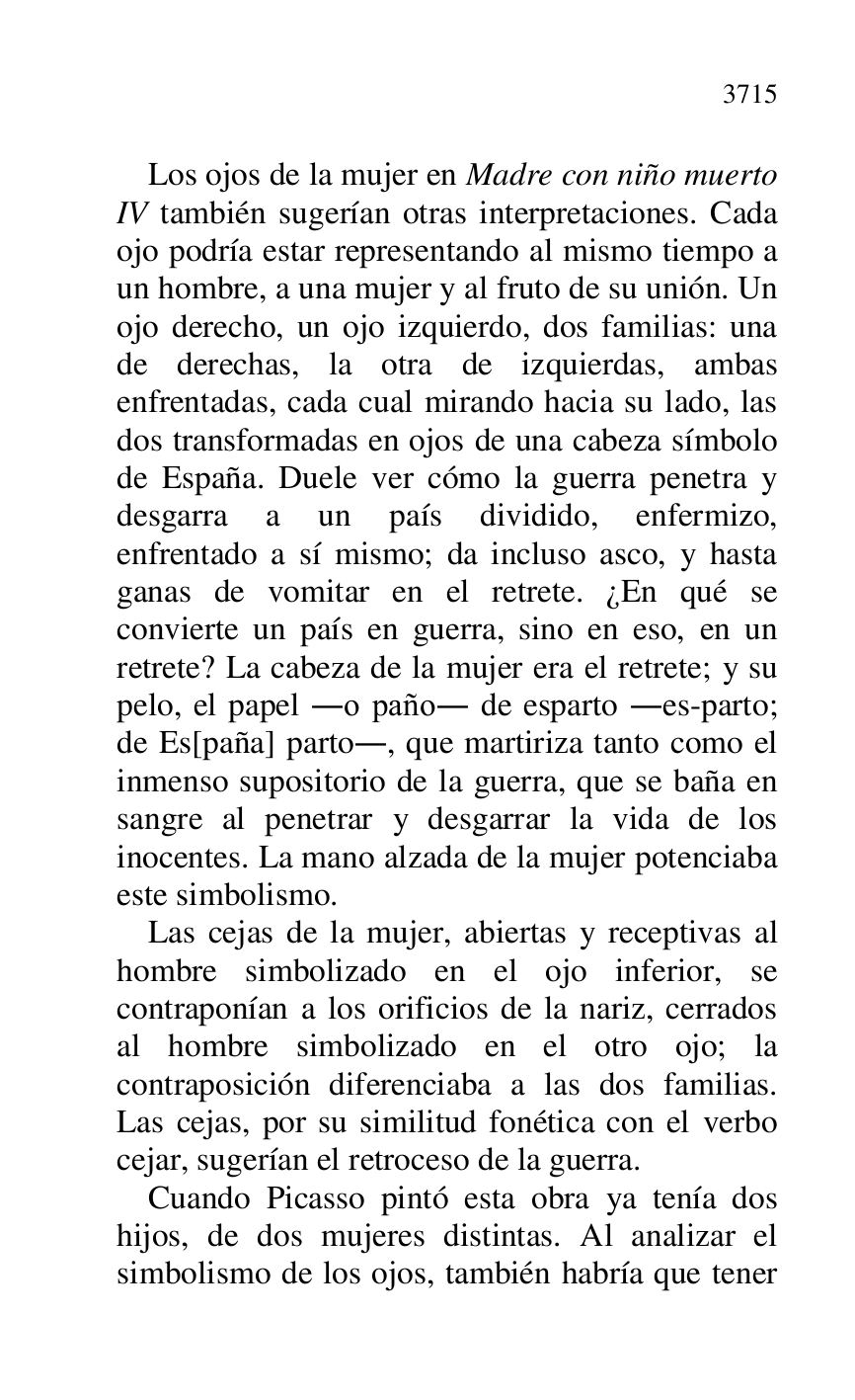 
Los ojos de la mujer en Madre con niño muerto 
IV también sugerían otras interpretaciones. Cada 
ojo podría estar representando al mismo tiempo a 
un hombre, a una mujer y al fruto de su unión. Un 
ojo derecho, un ojo izquierdo, dos familias: una 
de derechas, la otra de izquierdas, ambas 
enfrentadas, cada cual mirando hacia su lado, las 
dos transformadas en ojos de una cabeza símbolo 
de España. Duele ver cómo la guerra penetra y 
desgarra a un país dividido, enfermizo, 
enfrentado a sí mismo; da incluso asco, y hasta 
ganas de vomitar en el retrete. ¿En qué se 
convierte un país en guerra, sino en eso, en un 
retrete? La cabeza de la mujer era el retrete; y su 
pelo, el papel .o paño. de esparto .es-parto; 
de Es[paña] parto., que martiriza tanto como el 
inmenso supositorio de la guerra, que se baña en 
sangre al penetrar y desgarrar la vida de los 
inocentes. La mano alzada de la mujer potenciaba 
este simbolismo. 

Las cejas de la mujer, abiertas y receptivas al 
hombre simbolizado en el ojo inferior, se 
contraponían a los orificios de la nariz, cerrados 
al hombre simbolizado en el otro ojo; la 
contraposición diferenciaba a las dos familias. 
Las cejas, por su similitud fonética con el verbo 
cejar, sugerían el retroceso de la guerra. 

Cuando Picasso pintó esta obra ya tenía dos 
hijos, de dos mujeres distintas. Al analizar el 
simbolismo de los ojos, también habría que tener 


