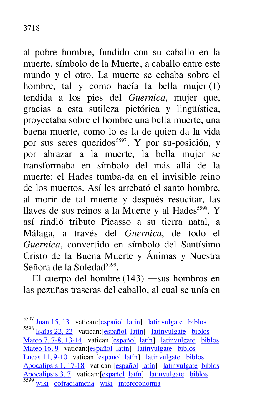 
al pobre hombre, fundido con su caballo en la 
muerte, símbolo de la Muerte, a caballo entre este 
mundo y el otro. La muerte se echaba sobre el 
hombre, tal y como hacía la bella mujer (1) 
tendida a los pies del Guernica, mujer que, 
gracias a esta sutileza pictórica y lingüística, 
proyectaba sobre el hombre una bella muerte, una 
buena muerte, como lo es la de quien da la vida 
por sus seres queridos 5597. Y por su-posición, y 
por abrazar a la muerte, la bella mujer se 
transformaba en símbolo del más allá de la 
muerte: el Hades tumba-da en el invisible reino 
de los muertos. Así les arrebató el santo hombre, 
al morir de tal muerte y después resucitar, las 
llaves de sus reinos a la Muerte y al Hades 5598. Y 
así rindió tributo Picasso a su tierra natal, a 
Málaga, a través del Guernica, de todo el 
Guernica, convertido en símbolo del Santísimo 
Cristo de la Buena Muerte y Ánimas y Nuestra 
Señora de la Soledad 5599. 

5597 Juan 15, 13 vatican:[español latín] latinvulgate biblos 

5598 Isaías 22, 22 vatican:[español latín] latinvulgate biblos 

Mateo 7, 7-8; 13-14 vatican:[español latín] latinvulgate biblos 

Mateo 16, 9 vatican:[español latín] latinvulgate biblos 

Lucas 11, 9-10 vatican:[español latín] latinvulgate biblos 

Apocalipsis 1, 17-18 vatican:[español latín] latinvulgate biblos 

Apocalipsis 3, 7 vatican:[español latín] latinvulgate biblos 

5599 wiki cofradiamena wiki intereconomia 

El cuerpo del hombre (143) .sus hombros en 
las pezuñas traseras del caballo, al cual se unía en 


