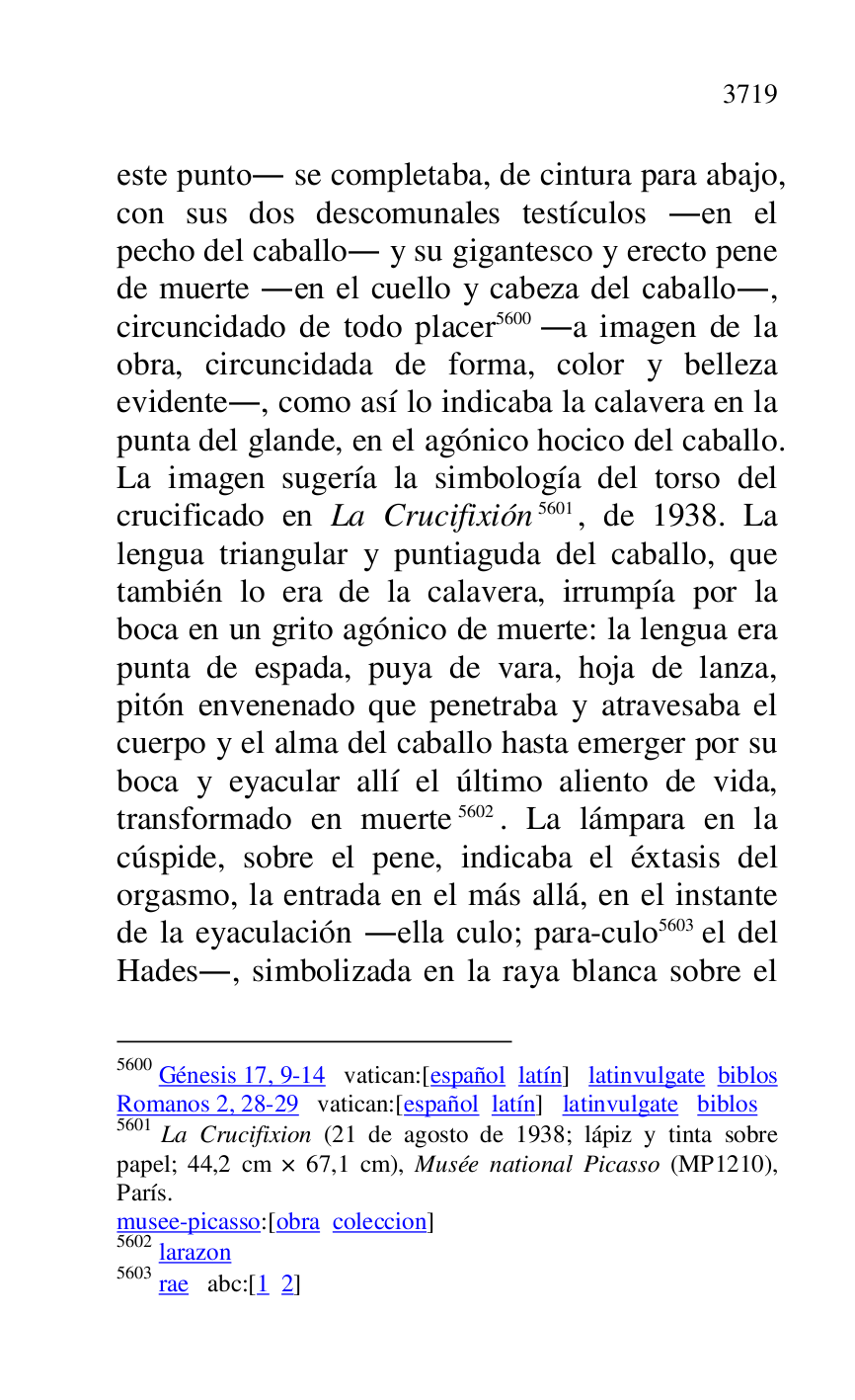 
este punto. se completaba, de cintura para abajo, 
con sus dos descomunales testículos .en el 
pecho del caballo. y su gigantesco y erecto pene 
de muerte .en el cuello y cabeza del caballo., 
circuncidado de todo placer 5600 .a imagen de la 
obra, circuncidada de forma, color y belleza 
evidente., como así lo indicaba la calavera en la 
punta del glande, en el agónico hocico del caballo. 
La imagen sugería la simbología del torso del 
crucificado en La Crucifixión 5601, de 1938. La 
lengua triangular y puntiaguda del caballo, que 
también lo era de la calavera, irrumpía por la 
boca en un grito agónico de muerte: la lengua era 
punta de espada, puya de vara, hoja de lanza, 
pitón envenenado que penetraba y atravesaba el 
cuerpo y el alma del caballo hasta emerger por su 
boca y eyacular allí el último aliento de vida, 
transformado en muerte 5602. La lámpara en la 
cúspide, sobre el pene, indicaba el éxtasis del 
orgasmo, la entrada en el más allá, en el instante 
de la eyaculación .ella culo; para-culo 5603 el del 
Hades., simbolizada en la raya blanca sobre el 

5600 Génesis 17, 9-14 vatican:[español latín] latinvulgate biblos 

Romanos 2, 28-29 vatican:[español latín] latinvulgate biblos 

5601 La Crucifixion (21 de agosto de 1938; lápiz y tinta sobre 
papel; 44,2 cm × 67,1 cm), Musée national Picasso (MP1210), París. 

musee-picasso:[obra coleccion] 

5602 larazon 

5603 rae abc:[1 2] 


