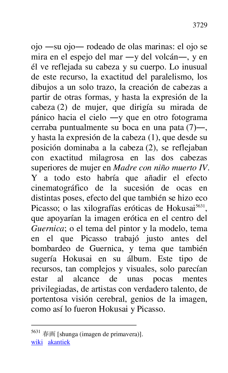 
ojo .su ojo. rodeado de olas marinas: el ojo se 
mira en el espejo del mar .y del volcán., y en 
él ve reflejada su cabeza y su cuerpo. Lo inusual 
de este recurso, la exactitud del paralelismo, los 
dibujos a un solo trazo, la creación de cabezas a 
partir de otras formas, y hasta la expresión de la 
cabeza (2) de mujer, que dirigía su mirada de 
pánico hacia el cielo .y que en otro fotograma 
cerraba puntualmente su boca en una pata (7)., 
y hasta la expresión de la cabeza (1), que desde su 
posición dominaba a la cabeza (2), se reflejaban 
con exactitud milagrosa en las dos cabezas 
superiores de mujer en Madre con niño muerto IV. 
Y a todo esto habría que añadir el efecto 
cinematográfico de la sucesión de ocas en 
distintas poses, efecto del que también se hizo eco 
Picasso; o las xilografías eróticas de Hokusai 5631, 
que apoyarían la imagen erótica en el centro del 
Guernica; o el tema del pintor y la modelo, tema 
en el que Picasso trabajó justo antes del 
bombardeo de Guernica, y tema que también 
sugería Hokusai en su álbum. Este tipo de 
recursos, tan complejos y visuales, solo parecían 
estar al alcance de unas pocas mentes 
privilegiadas, de artistas con verdadero talento, de 
portentosa visión cerebral, genios de la imagen, 
como así lo fueron Hokusai y Picasso. 

5631 .. [shunga (imagen de primavera)]. 

wiki akantiek 


