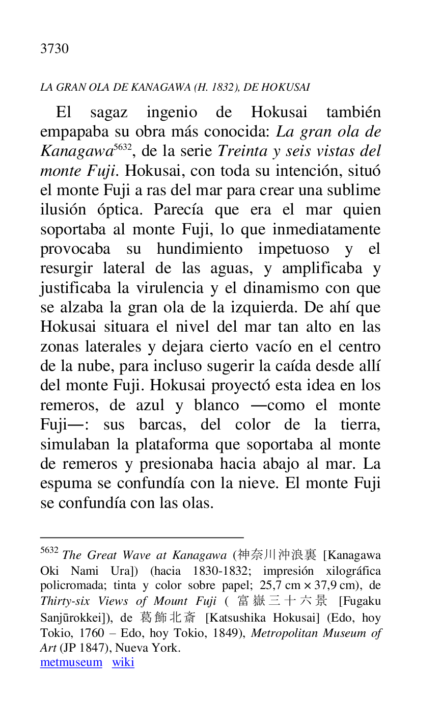 
LA GRAN OLA DE KANAGAWA (H. 1832), DE HOKUSAI 

El sagaz ingenio de Hokusai también 
empapaba su obra más conocida: La gran ola de 
Kanagawa 5632, de la serie Treinta y seis vistas del 
monte Fuji. Hokusai, con toda su intención, situó 
el monte Fuji a ras del mar para crear una sublime 
ilusión óptica. Parecía que era el mar quien 
soportaba al monte Fuji, lo que inmediatamente 
provocaba su hundimiento impetuoso y el 
resurgir lateral de las aguas, y amplificaba y 
justificaba la virulencia y el dinamismo con que 
se alzaba la gran ola de la izquierda. De ahí que 
Hokusai situara el nivel del mar tan alto en las 
zonas laterales y dejara cierto vacío en el centro 
de la nube, para incluso sugerir la caída desde allí 
del monte Fuji. Hokusai proyectó esta idea en los 
remeros, de azul y blanco .como el monte 
Fuji.: sus barcas, del color de la tierra, 
simulaban la plataforma que soportaba al monte 
de remeros y presionaba hacia abajo al mar. La 
espuma se confundía con la nieve. El monte Fuji 
se confundía con las olas. 

5632 The Great Wave at Kanagawa (...... [Kanagawa 
Oki Nami Ura]) (hacia 1830-1832; impresión xilográfica 
policromada; tinta y color sobre papel; 25,7 cm × 37,9 cm), de 
Thirty-six Views of Mount Fuji ( ...... [Fugaku 
Sanjurokkei]), de.... [Katsushika Hokusai] (Edo, hoy 
Tokio, 1760 R Edo, hoy Tokio, 1849), Metropolitan Museum of 
Art (JP 1847), Nueva York. 

metmuseum wiki 


