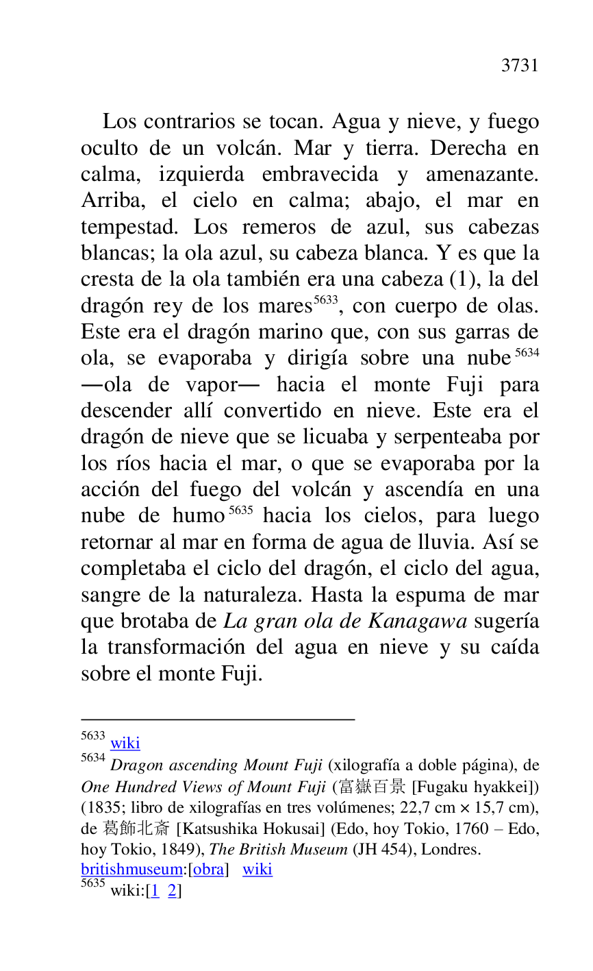 
Los contrarios se tocan. Agua y nieve, y fuego 
oculto de un volcán. Mar y tierra. Derecha en 
calma, izquierda embravecida y amenazante. 
Arriba, el cielo en calma; abajo, el mar en 
tempestad. Los remeros de azul, sus cabezas 
blancas; la ola azul, su cabeza blanca. Y es que la 
cresta de la ola también era una cabeza (1), la del 
dragón rey de los mares 5633, con cuerpo de olas. 
Este era el dragón marino que, con sus garras de 
ola, se evaporaba y dirigía sobre una nube 5634 
.ola de vapor. hacia el monte Fuji para 
descender allí convertido en nieve. Este era el 
dragón de nieve que se licuaba y serpenteaba por 
los ríos hacia el mar, o que se evaporaba por la 
acción del fuego del volcán y ascendía en una 
nube de humo 5635 hacia los cielos, para luego 
retornar al mar en forma de agua de lluvia. Así se 
completaba el ciclo del dragón, el ciclo del agua, 
sangre de la naturaleza. Hasta la espuma de mar 
que brotaba de La gran ola de Kanagawa sugería 
la transformación del agua en nieve y su caída 
sobre el monte Fuji. 

5633 wiki 

5634 Dragon ascending Mount Fuji (xilografía a doble página), de 
One Hundred Views of Mount Fuji (.... [Fugaku hyakkei]) 
(1835; libro de xilografías en tres volúmenes; 22,7 cm × 15,7 cm), 
de .... [Katsushika Hokusai] (Edo, hoy Tokio, 1760 R Edo, 
hoy Tokio, 1849), The British Museum (JH 454), Londres. 

britishmuseum:[obra] wiki 

5635 wiki:[1 2] 


