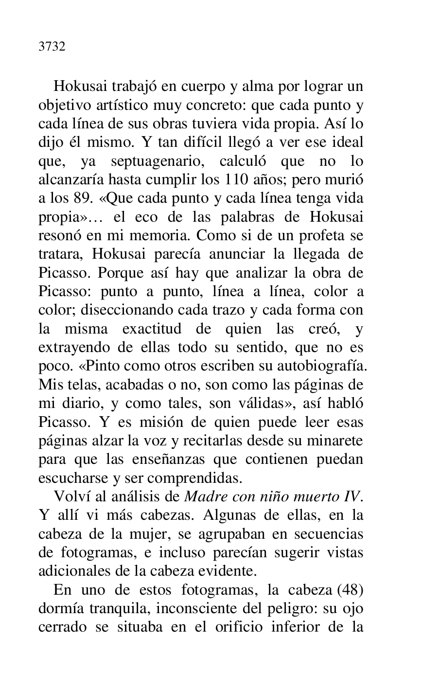 
Hokusai trabajó en cuerpo y alma por lograr un 
objetivo artístico muy concreto: que cada punto y 
cada línea de sus obras tuviera vida propia. Así lo 
dijo él mismo. Y tan difícil llegó a ver ese ideal 
que, ya septuagenario, calculó que no lo 
alcanzaría hasta cumplir los 110 años; pero murió 
a los 89. «Que cada punto y cada línea tenga vida 
propia»… el eco de las palabras de Hokusai 
resonó en mi memoria. Como si de un profeta se 
tratara, Hokusai parecía anunciar la llegada de 
Picasso. Porque así hay que analizar la obra de 
Picasso: punto a punto, línea a línea, color a 
color; diseccionando cada trazo y cada forma con 
la misma exactitud de quien las creó, y 
extrayendo de ellas todo su sentido, que no es 
poco. «Pinto como otros escriben su autobiografía. 
Mis telas, acabadas o no, son como las páginas de 
mi diario, y como tales, son válidas», así habló 
Picasso. Y es misión de quien puede leer esas 
páginas alzar la voz y recitarlas desde su minarete 
para que las enseñanzas que contienen puedan 
escucharse y ser comprendidas. 

Volví al análisis de Madre con niño muerto IV. 
Y allí vi más cabezas. Algunas de ellas, en la 
cabeza de la mujer, se agrupaban en secuencias 
de fotogramas, e incluso parecían sugerir vistas 
adicionales de la cabeza evidente. 

En uno de estos fotogramas, la cabeza (48) 
dormía tranquila, inconsciente del peligro: su ojo 
cerrado se situaba en el orificio inferior de la 


