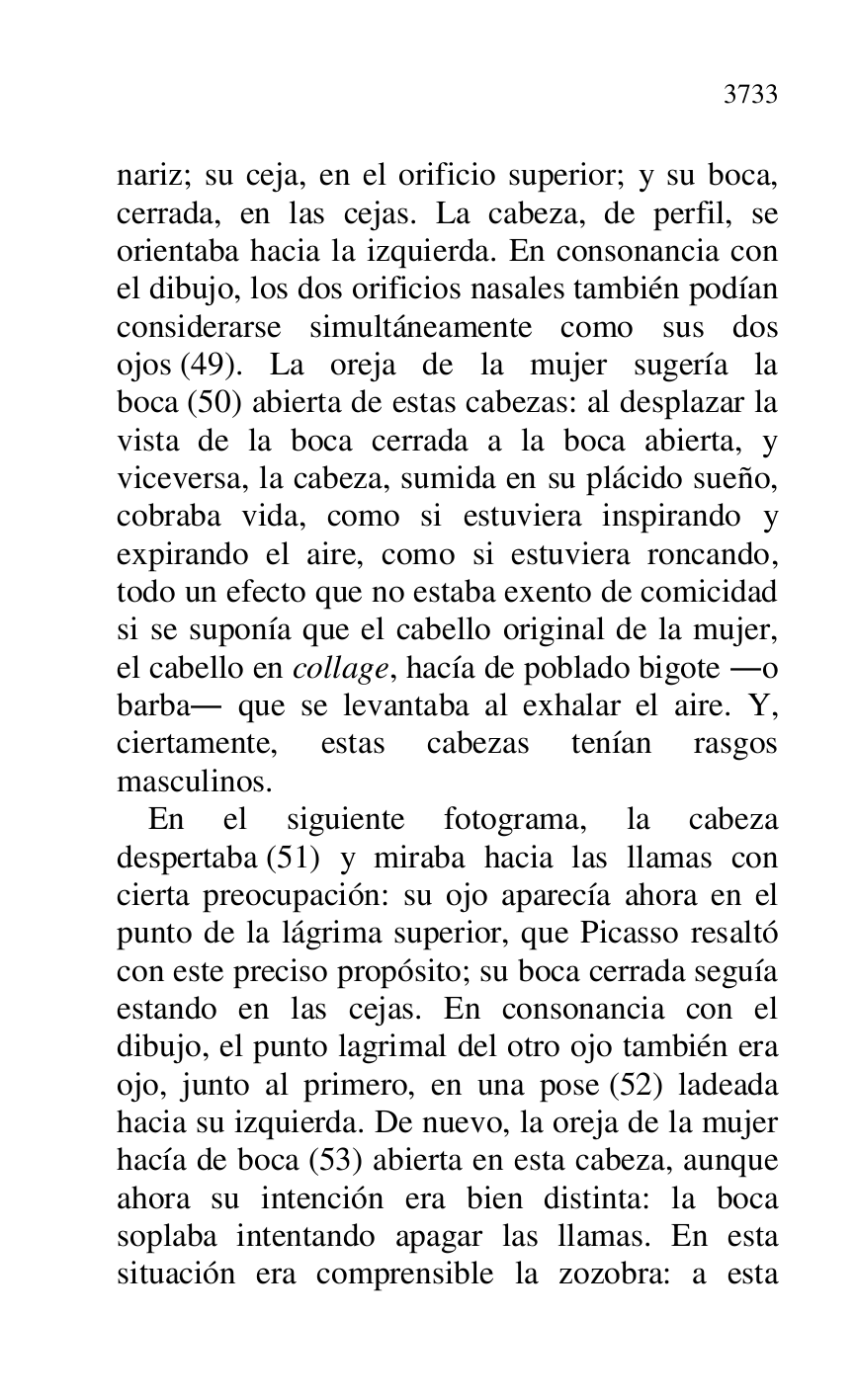 
nariz; su ceja, en el orificio superior; y su boca, 
cerrada, en las cejas. La cabeza, de perfil, se 
orientaba hacia la izquierda. En consonancia con 
el dibujo, los dos orificios nasales también podían 
considerarse simultáneamente como sus dos 
ojos (49). La oreja de la mujer sugería la 
boca (50) abierta de estas cabezas: al desplazar la 
vista de la boca cerrada a la boca abierta, y 
viceversa, la cabeza, sumida en su plácido sueño, 
cobraba vida, como si estuviera inspirando y 
expirando el aire, como si estuviera roncando, 
todo un efecto que no estaba exento de comicidad 
si se suponía que el cabello original de la mujer, 
el cabello en collage, hacía de poblado bigote .o 
barba. que se levantaba al exhalar el aire. Y, 
ciertamente, estas cabezas tenían rasgos 
masculinos. 

En el siguiente fotograma, la cabeza 
despertaba (51) y miraba hacia las llamas con 
cierta preocupación: su ojo aparecía ahora en el 
punto de la lágrima superior, que Picasso resaltó 
con este preciso propósito; su boca cerrada seguía 
estando en las cejas. En consonancia con el 
dibujo, el punto lagrimal del otro ojo también era 
ojo, junto al primero, en una pose (52) ladeada 
hacia su izquierda. De nuevo, la oreja de la mujer 
hacía de boca (53) abierta en esta cabeza, aunque 
ahora su intención era bien distinta: la boca 
soplaba intentando apagar las llamas. En esta 
situación era comprensible la zozobra: a esta 



