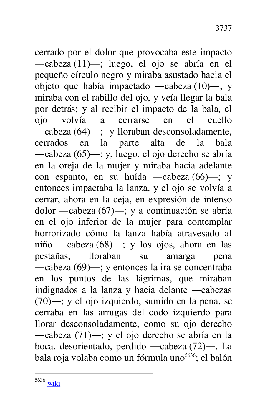 
cerrado por el dolor que provocaba este impacto 
.cabeza (11).; luego, el ojo se abría en el 
pequeño círculo negro y miraba asustado hacia el 
objeto que había impactado .cabeza (10)., y 
miraba con el rabillo del ojo, y veía llegar la bala 
por detrás; y al recibir el impacto de la bala, el 
ojo volvía a cerrarse en el cuello 
.cabeza (64).; y lloraban desconsoladamente, 
cerrados en la parte alta de la bala 
.cabeza (65).; y, luego, el ojo derecho se abría 
en la oreja de la mujer y miraba hacia adelante 
con espanto, en su huída .cabeza (66).; y 
entonces impactaba la lanza, y el ojo se volvía a 
cerrar, ahora en la ceja, en expresión de intenso 
dolor .cabeza (67).; y a continuación se abría 
en el ojo inferior de la mujer para contemplar 
horrorizado cómo la lanza había atravesado al 
niño .cabeza (68).; y los ojos, ahora en las 
pestañas, lloraban su amarga pena 
.cabeza (69).; y entonces la ira se concentraba 
en los puntos de las lágrimas, que miraban 
indignados a la lanza y hacia delante .cabezas 
(70).; y el ojo izquierdo, sumido en la pena, se 
cerraba en las arrugas del codo izquierdo para 
llorar desconsoladamente, como su ojo derecho 
.cabeza (71).; y el ojo derecho se abría en la 
boca, desorientado, perdido .cabeza (72).. La 
bala roja volaba como un fórmula uno 5636; el balón 

5636 wiki 


