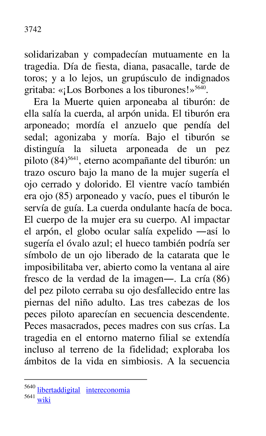 
solidarizaban y compadecían mutuamente en la 
tragedia. Día de fiesta, diana, pasacalle, tarde de 
toros; y a lo lejos, un grupúsculo de indignados 
gritaba: «¡Los Borbones a los tiburones!» 5640. 

5640 libertaddigital intereconomia 

5641 wiki 

Era la Muerte quien arponeaba al tiburón: de 
ella salía la cuerda, al arpón unida. El tiburón era 
arponeado; mordía el anzuelo que pendía del 
sedal; agonizaba y moría. Bajo el tiburón se 
distinguía la silueta arponeada de un pez 
piloto (84) 5641, eterno acompañante del tiburón: un 
trazo oscuro bajo la mano de la mujer sugería el 
ojo cerrado y dolorido. El vientre vacío también 
era ojo (85) arponeado y vacío, pues el tiburón le 
servía de guía. La cuerda ondulante hacía de boca. 
El cuerpo de la mujer era su cuerpo. Al impactar 
el arpón, el globo ocular salía expelido .así lo 
sugería el óvalo azul; el hueco también podría ser 
símbolo de un ojo liberado de la catarata que le 
imposibilitaba ver, abierto como la ventana al aire 
fresco de la verdad de la imagen.. La cría (86) 
del pez piloto cerraba su ojo desfallecido entre las 
piernas del niño adulto. Las tres cabezas de los 
peces piloto aparecían en secuencia descendente. 
Peces masacrados, peces madres con sus crías. La 
tragedia en el entorno materno filial se extendía 
incluso al terreno de la fidelidad; exploraba los 
ámbitos de la vida en simbiosis. A la secuencia 


