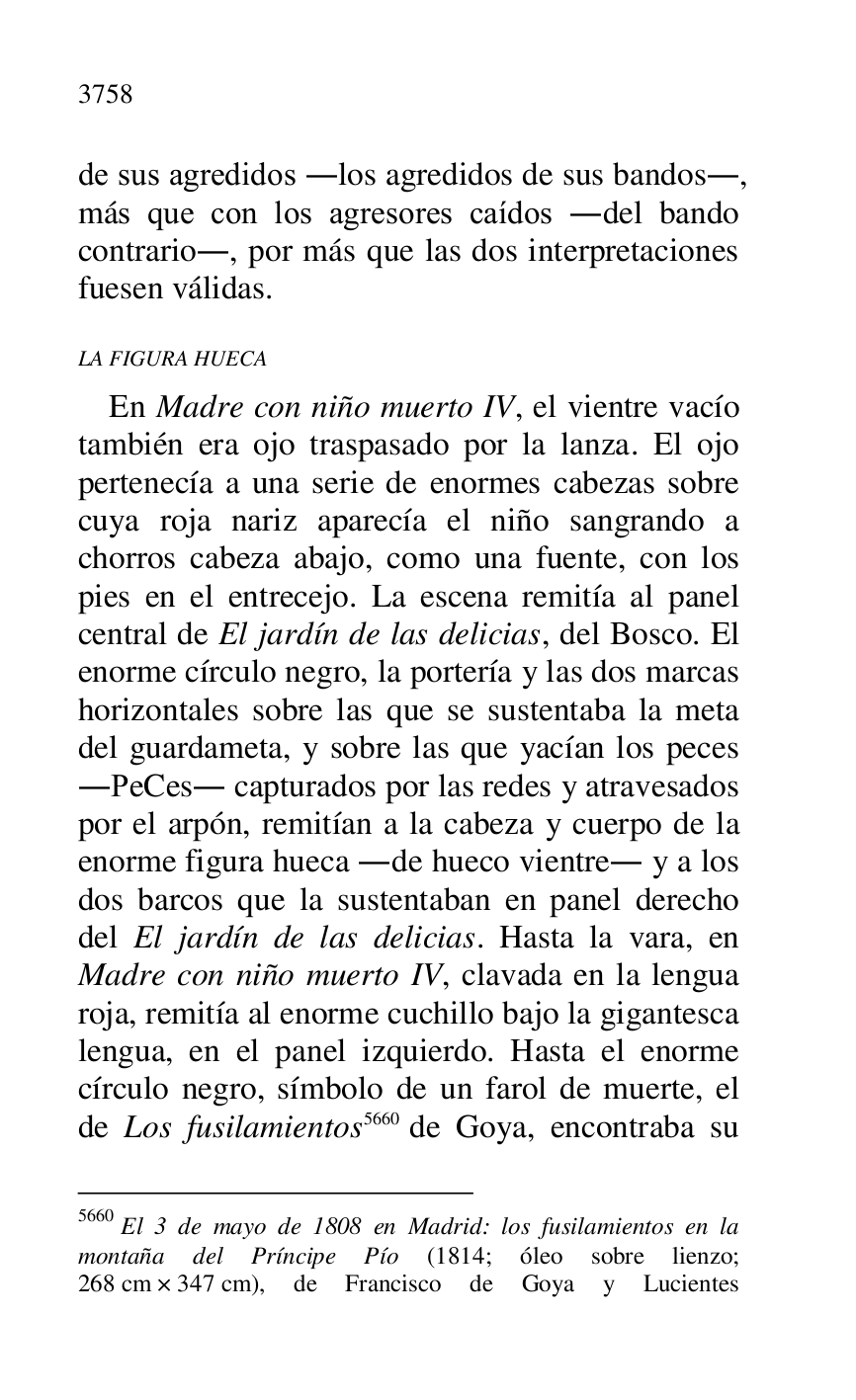 
de sus agredidos .los agredidos de sus bandos., 
más que con los agresores caídos .del bando 
contrario., por más que las dos interpretaciones 
fuesen válidas. 

LA FIGURA HUECA 

En Madre con niño muerto IV, el vientre vacío 
también era ojo traspasado por la lanza. El ojo 
pertenecía a una serie de enormes cabezas sobre 
cuya roja nariz aparecía el niño sangrando a 
chorros cabeza abajo, como una fuente, con los 
pies en el entrecejo. La escena remitía al panel 
central de El jardín de las delicias, del Bosco. El 
enorme círculo negro, la portería y las dos marcas 
horizontales sobre las que se sustentaba la meta 
del guardameta, y sobre las que yacían los peces 
.PeCes. capturados por las redes y atravesados 
por el arpón, remitían a la cabeza y cuerpo de la 
enorme figura hueca .de hueco vientre. y a los 
dos barcos que la sustentaban en panel derecho 
del El jardín de las delicias. Hasta la vara, en 
Madre con niño muerto IV, clavada en la lengua 
roja, remitía al enorme cuchillo bajo la gigantesca 
lengua, en el panel izquierdo. Hasta el enorme 
círculo negro, símbolo de un farol de muerte, el 
de Los fusilamientos 5660 de Goya, encontraba su 

5660 El 3 de mayo de 1808 en Madrid: los fusilamientos en la 
montaña del Príncipe Pío (1814; óleo sobre lienzo; 
268 cm × 347 cm), de Francisco de Goya y Lucientes 


