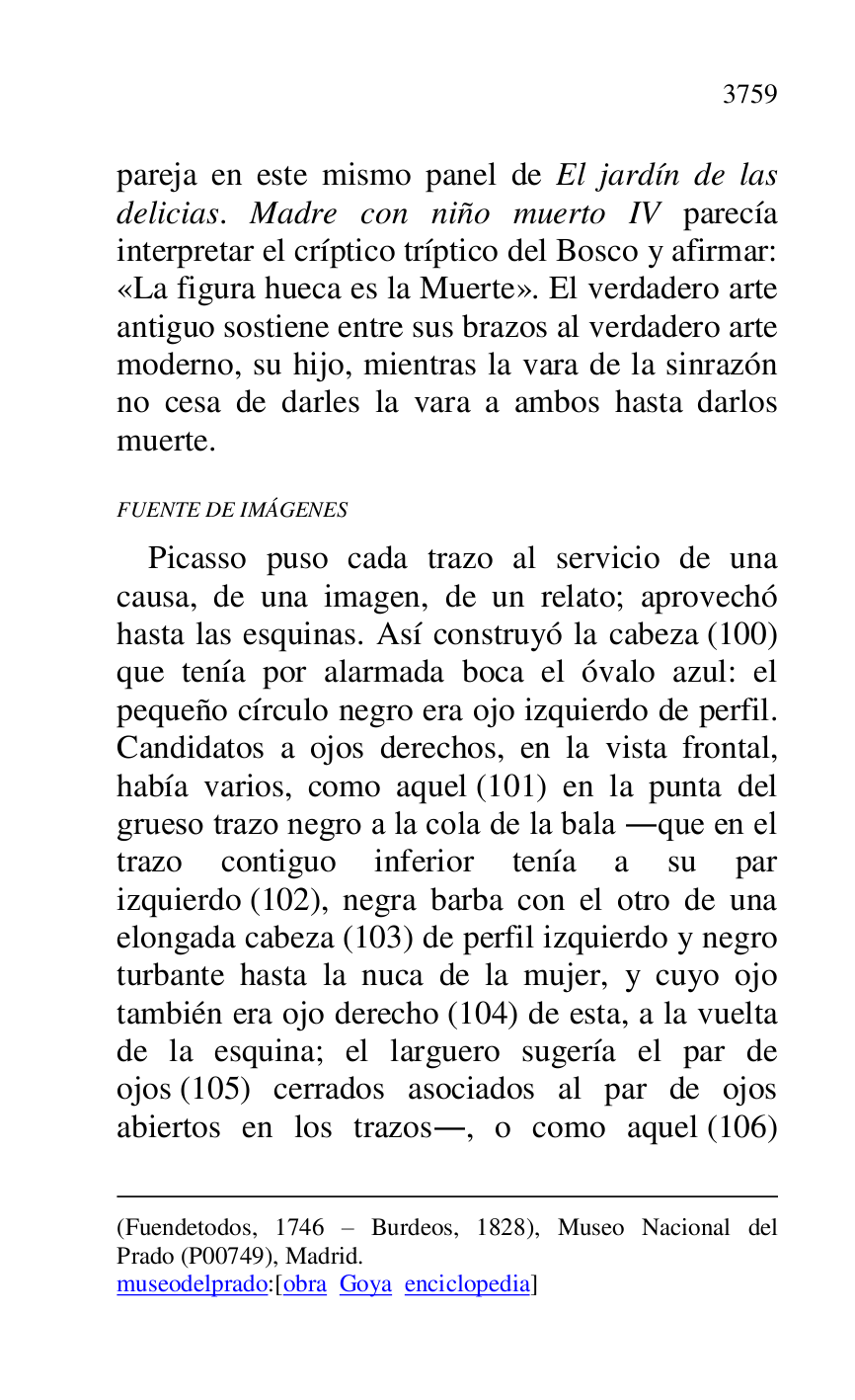 
(Fuendetodos, 1746 R Burdeos, 1828), Museo Nacional del 
Prado (P00749), Madrid. 

museodelprado:[obra Goya enciclopedia] 

pareja en este mismo panel de El jardín de las 
delicias. Madre con niño muerto IV parecía 
interpretar el críptico tríptico del Bosco y afirmar: 
«La figura hueca es la Muerte». El verdadero arte 
antiguo sostiene entre sus brazos al verdadero arte 
moderno, su hijo, mientras la vara de la sinrazón 
no cesa de darles la vara a ambos hasta darlos 
muerte. 

FUENTE DE IMÁGENES 

Picasso puso cada trazo al servicio de una 
causa, de una imagen, de un relato; aprovechó 
hasta las esquinas. Así construyó la cabeza (100) 
que tenía por alarmada boca el óvalo azul: el 
pequeño círculo negro era ojo izquierdo de perfil. 
Candidatos a ojos derechos, en la vista frontal, 
había varios, como aquel (101) en la punta del 
grueso trazo negro a la cola de la bala .que en el 
trazo contiguo inferior tenía a su par 
izquierdo (102), negra barba con el otro de una 
elongada cabeza (103) de perfil izquierdo y negro 
turbante hasta la nuca de la mujer, y cuyo ojo 
también era ojo derecho (104) de esta, a la vuelta 
de la esquina; el larguero sugería el par de 
ojos (105) cerrados asociados al par de ojos 
abiertos en los trazos., o como aquel (106) 


