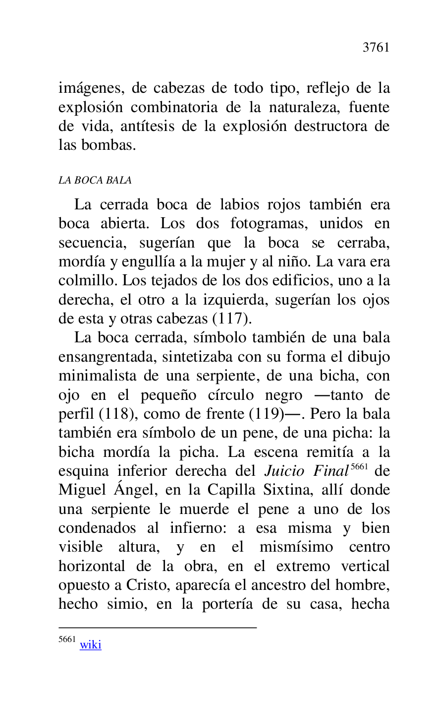 
imágenes, de cabezas de todo tipo, reflejo de la 
explosión combinatoria de la naturaleza, fuente 
de vida, antítesis de la explosión destructora de 
las bombas. 

LA BOCA BALA 

La cerrada boca de labios rojos también era 
boca abierta. Los dos fotogramas, unidos en 
secuencia, sugerían que la boca se cerraba, 
mordía y engullía a la mujer y al niño. La vara era 
colmillo. Los tejados de los dos edificios, uno a la 
derecha, el otro a la izquierda, sugerían los ojos 
de esta y otras cabezas (117). 

La boca cerrada, símbolo también de una bala 
ensangrentada, sintetizaba con su forma el dibujo 
minimalista de una serpiente, de una bicha, con 
ojo en el pequeño círculo negro .tanto de 
perfil (118), como de frente (119).. Pero la bala 
también era símbolo de un pene, de una picha: la 
bicha mordía la picha. La escena remitía a la 
esquina inferior derecha del Juicio Final 5661 de 
Miguel Ángel, en la Capilla Sixtina, allí donde 
una serpiente le muerde el pene a uno de los 
condenados al infierno: a esa misma y bien 
visible altura, y en el mismísimo centro 
horizontal de la obra, en el extremo vertical 
opuesto a Cristo, aparecía el ancestro del hombre, 
hecho simio, en la portería de su casa, hecha 

5661 wiki 


