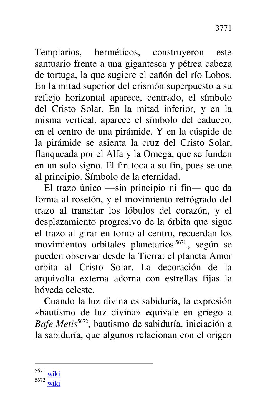 
Templarios, herméticos, construyeron este 
santuario frente a una gigantesca y pétrea cabeza 
de tortuga, la que sugiere el cañón del río Lobos. 
En la mitad superior del crismón superpuesto a su 
reflejo horizontal aparece, centrado, el símbolo 
del Cristo Solar. En la mitad inferior, y en la 
misma vertical, aparece el símbolo del caduceo, 
en el centro de una pirámide. Y en la cúspide de 
la pirámide se asienta la cruz del Cristo Solar, 
flanqueada por el Alfa y la Omega, que se funden 
en un solo signo. El fin toca a su fin, pues se une 
al principio. Símbolo de la eternidad. 

El trazo único .sin principio ni fin. que da 
forma al rosetón, y el movimiento retrógrado del 
trazo al transitar los lóbulos del corazón, y el 
desplazamiento progresivo de la órbita que sigue 
el trazo al girar en torno al centro, recuerdan los 
movimientos orbitales planetarios 5671, según se 
pueden observar desde la Tierra: el planeta Amor 
orbita al Cristo Solar. La decoración de la 
arquivolta externa adorna con estrellas fijas la 
bóveda celeste. 

5671 wiki 

5672 wiki 

Cuando la luz divina es sabiduría, la expresión 
«bautismo de luz divina» equivale en griego a 
Bafe Metis 5672, bautismo de sabiduría, iniciación a 
la sabiduría, que algunos relacionan con el origen 


