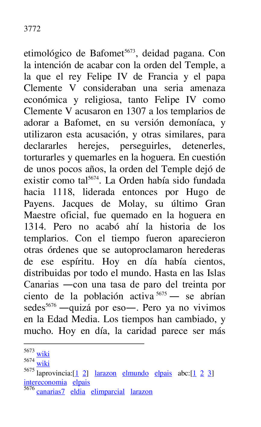 
etimológico de Bafomet 5673, deidad pagana. Con 
la intención de acabar con la orden del Temple, a 
la que el rey Felipe IV de Francia y el papa 
Clemente V consideraban una seria amenaza 
económica y religiosa, tanto Felipe IV como 
Clemente V acusaron en 1307 a los templarios de 
adorar a Bafomet, en su versión demoníaca, y 
utilizaron esta acusación, y otras similares, para 
declararles herejes, perseguirles, detenerles, 
torturarles y quemarles en la hoguera. En cuestión 
de unos pocos años, la orden del Temple dejó de 
existir como tal 5674. La Orden había sido fundada 
hacia 1118, liderada entonces por Hugo de 
Payens. Jacques de Molay, su último Gran 
Maestre oficial, fue quemado en la hoguera en 
1314. Pero no acabó ahí la historia de los 
templarios. Con el tiempo fueron aparecieron 
otras órdenes que se autoproclamaron herederas 
de ese espíritu. Hoy en día había cientos, 
distribuidas por todo el mundo. Hasta en las Islas 
Canarias .con una tasa de paro del treinta por 
ciento de la población activa 5675. se abrían 
sedes 5676 .quizá por eso.. Pero ya no vivimos 
en la Edad Media. Los tiempos han cambiado, y 
mucho. Hoy en día, la caridad parece ser más 

5673 wiki 

5674 wiki 

5675 laprovincia:[1 2] larazon elmundo elpais abc:[1 2 3] 

intereconomia elpais 

5676 canarias7 eldia elimparcial larazon 

