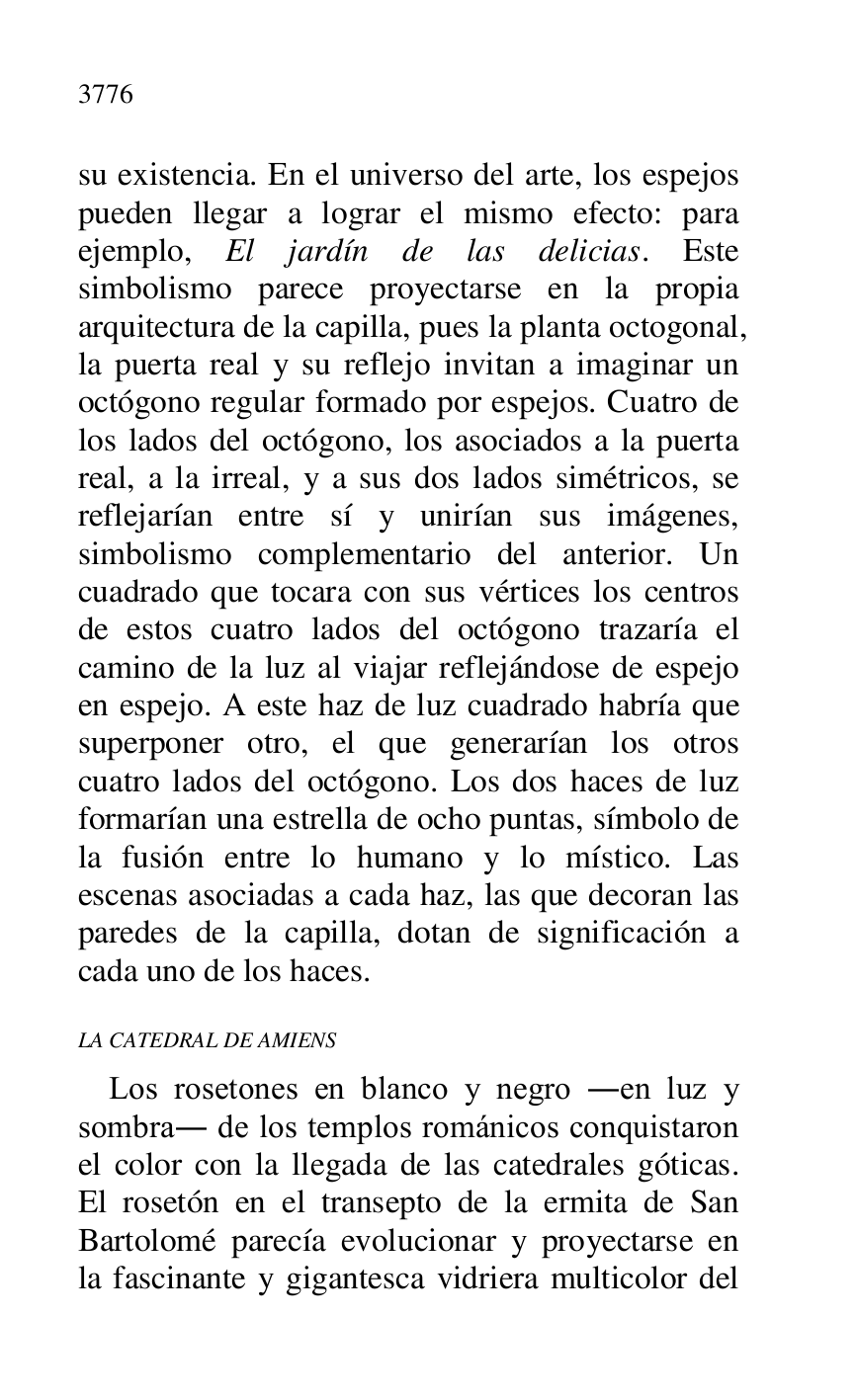 
su existencia. En el universo del arte, los espejos 
pueden llegar a lograr el mismo efecto: para 
ejemplo, El jardín de las delicias. Este 
simbolismo parece proyectarse en la propia 
arquitectura de la capilla, pues la planta octogonal, 
la puerta real y su reflejo invitan a imaginar un 
octógono regular formado por espejos. Cuatro de 
los lados del octógono, los asociados a la puerta 
real, a la irreal, y a sus dos lados simétricos, se 
reflejarían entre sí y unirían sus imágenes, 
simbolismo complementario del anterior. Un 
cuadrado que tocara con sus vértices los centros 
de estos cuatro lados del octógono trazaría el 
camino de la luz al viajar reflejándose de espejo 
en espejo. A este haz de luz cuadrado habría que 
superponer otro, el que generarían los otros 
cuatro lados del octógono. Los dos haces de luz 
formarían una estrella de ocho puntas, símbolo de 
la fusión entre lo humano y lo místico. Las 
escenas asociadas a cada haz, las que decoran las 
paredes de la capilla, dotan de significación a 
cada uno de los haces. 

LA CATEDRAL DE AMIENS 

Los rosetones en blanco y negro .en luz y 
sombra. de los templos románicos conquistaron 
el color con la llegada de las catedrales góticas. 
El rosetón en el transepto de la ermita de San 
Bartolomé parecía evolucionar y proyectarse en 
la fascinante y gigantesca vidriera multicolor del 


