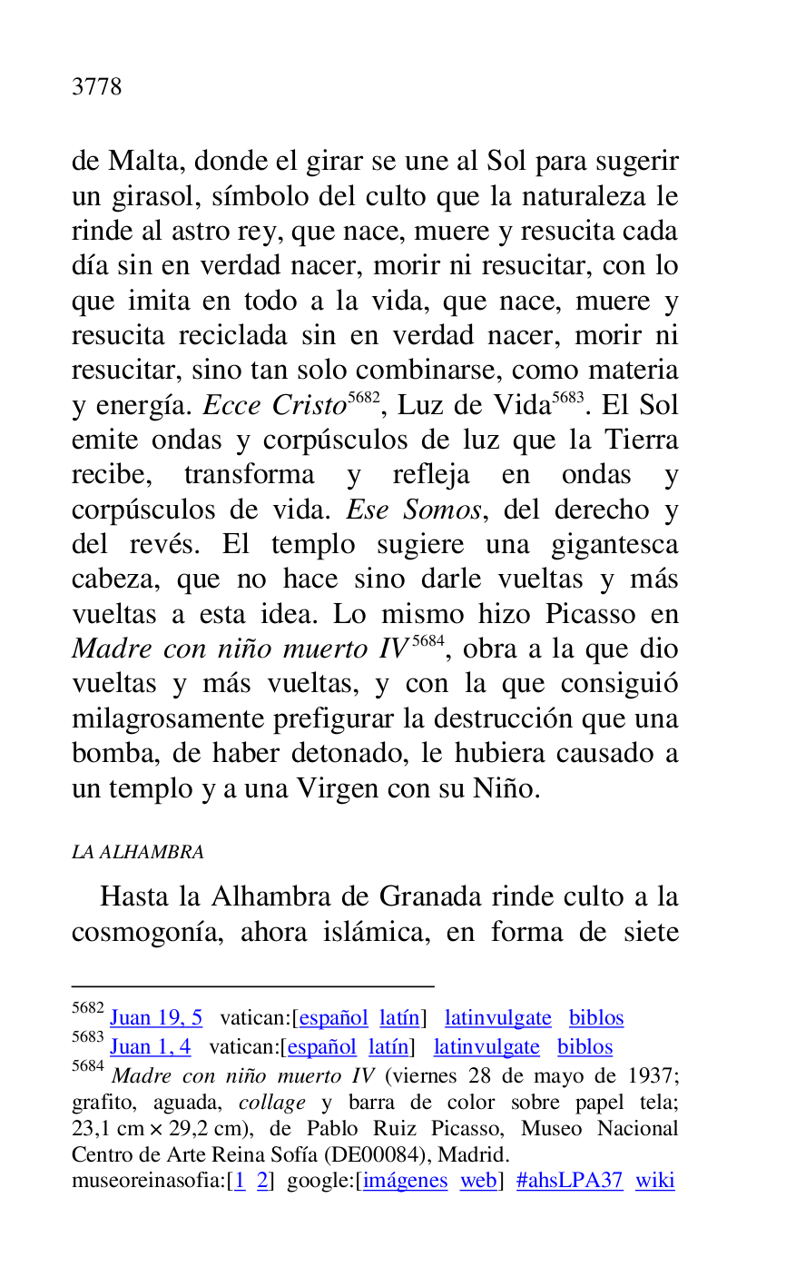 
de Malta, donde el girar se une al Sol para sugerir 
un girasol, símbolo del culto que la naturaleza le 
rinde al astro rey, que nace, muere y resucita cada 
día sin en verdad nacer, morir ni resucitar, con lo 
que imita en todo a la vida, que nace, muere y 
resucita reciclada sin en verdad nacer, morir ni 
resucitar, sino tan solo combinarse, como materia 
y energía. Ecce Cristo 5682, Luz de Vida 5683. El Sol 
emite ondas y corpúsculos de luz que la Tierra 
recibe, transforma y refleja en ondas y 
corpúsculos de vida. Ese Somos, del derecho y 
del revés. El templo sugiere una gigantesca 
cabeza, que no hace sino darle vueltas y más 
vueltas a esta idea. Lo mismo hizo Picasso en 
Madre con niño muerto IV 5684, obra a la que dio 
vueltas y más vueltas, y con la que consiguió 
milagrosamente prefigurar la destrucción que una 
bomba, de haber detonado, le hubiera causado a 
un templo y a una Virgen con su Niño. 

5682 Juan 19, 5 vatican:[español latín] latinvulgate biblos 

5683 Juan 1, 4 vatican:[español latín] latinvulgate biblos 

5684 Madre con niño muerto IV (viernes 28 de mayo de 1937; 
grafito, aguada, collage y barra de color sobre papel tela; 
23,1 cm × 29,2 cm), de Pablo Ruiz Picasso, Museo Nacional 
Centro de Arte Reina Sofía (DE00084), Madrid. 
museoreinasofia:[1 2] google:[imágenes web] #ahsLPA37 wiki 
LA ALHAMBRA 

Hasta la Alhambra de Granada rinde culto a la 
cosmogonía, ahora islámica, en forma de siete 


