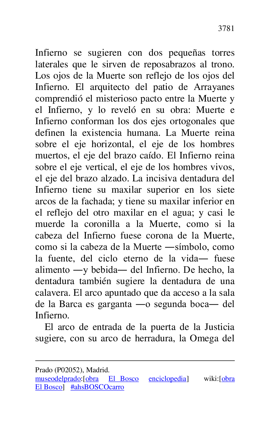 
Prado (P02052), Madrid. 

museodelprado:[obra El Bosco enciclopedia] wiki:[obra 
El Bosco] #ahsBOSCOcarro 

Infierno se sugieren con dos pequeñas torres 
laterales que le sirven de reposabrazos al trono. 
Los ojos de la Muerte son reflejo de los ojos del 
Infierno. El arquitecto del patio de Arrayanes 
comprendió el misterioso pacto entre la Muerte y 
el Infierno, y lo reveló en su obra: Muerte e 
Infierno conforman los dos ejes ortogonales que 
definen la existencia humana. La Muerte reina 
sobre el eje horizontal, el eje de los hombres 
muertos, el eje del brazo caído. El Infierno reina 
sobre el eje vertical, el eje de los hombres vivos, 
el eje del brazo alzado. La incisiva dentadura del 
Infierno tiene su maxilar superior en los siete 
arcos de la fachada; y tiene su maxilar inferior en 
el reflejo del otro maxilar en el agua; y casi le 
muerde la coronilla a la Muerte, como si la 
cabeza del Infierno fuese corona de la Muerte, 
como si la cabeza de la Muerte .símbolo, como 
la fuente, del ciclo eterno de la vida. fuese 
alimento .y bebida. del Infierno. De hecho, la 
dentadura también sugiere la dentadura de una 
calavera. El arco apuntado que da acceso a la sala 
de la Barca es garganta .o segunda boca. del 
Infierno. 

El arco de entrada de la puerta de la Justicia 
sugiere, con su arco de herradura, la Omega del 


