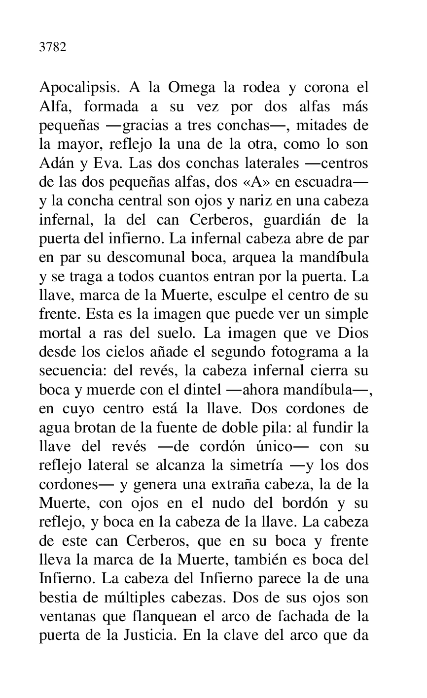 
Apocalipsis. A la Omega la rodea y corona el 
Alfa, formada a su vez por dos alfas más 
pequeñas .gracias a tres conchas., mitades de 
la mayor, reflejo la una de la otra, como lo son 
Adán y Eva. Las dos conchas laterales .centros 
de las dos pequeñas alfas, dos «A» en escuadra. 
y la concha central son ojos y nariz en una cabeza 
infernal, la del can Cerberos, guardián de la 
puerta del infierno. La infernal cabeza abre de par 
en par su descomunal boca, arquea la mandíbula 
y se traga a todos cuantos entran por la puerta. La 
llave, marca de la Muerte, esculpe el centro de su 
frente. Esta es la imagen que puede ver un simple 
mortal a ras del suelo. La imagen que ve Dios 
desde los cielos añade el segundo fotograma a la 
secuencia: del revés, la cabeza infernal cierra su 
boca y muerde con el dintel .ahora mandíbula., 
en cuyo centro está la llave. Dos cordones de 
agua brotan de la fuente de doble pila: al fundir la 
llave del revés .de cordón único. con su 
reflejo lateral se alcanza la simetría .y los dos 
cordones. y genera una extraña cabeza, la de la 
Muerte, con ojos en el nudo del bordón y su 
reflejo, y boca en la cabeza de la llave. La cabeza 
de este can Cerberos, que en su boca y frente 
lleva la marca de la Muerte, también es boca del 
Infierno. La cabeza del Infierno parece la de una 
bestia de múltiples cabezas. Dos de sus ojos son 
ventanas que flanquean el arco de fachada de la 
puerta de la Justicia. En la clave del arco que da 


