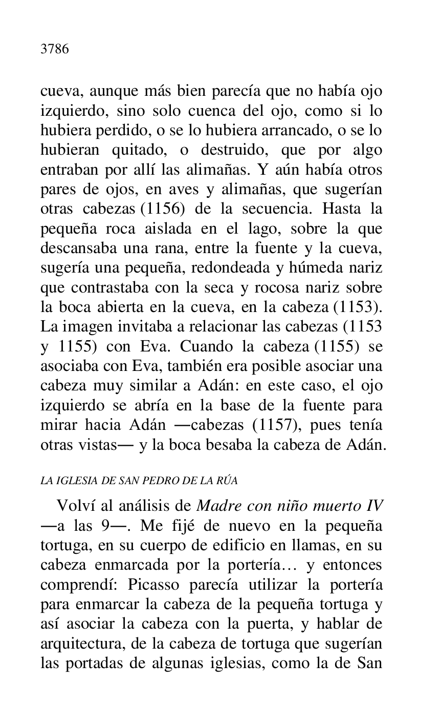 
cueva, aunque más bien parecía que no había ojo 
izquierdo, sino solo cuenca del ojo, como si lo 
hubiera perdido, o se lo hubiera arrancado, o se lo 
hubieran quitado, o destruido, que por algo 
entraban por allí las alimañas. Y aún había otros 
pares de ojos, en aves y alimañas, que sugerían 
otras cabezas (1156) de la secuencia. Hasta la 
pequeña roca aislada en el lago, sobre la que 
descansaba una rana, entre la fuente y la cueva, 
sugería una pequeña, redondeada y húmeda nariz 
que contrastaba con la seca y rocosa nariz sobre 
la boca abierta en la cueva, en la cabeza (1153). 
La imagen invitaba a relacionar las cabezas (1153 
y 1155) con Eva. Cuando la cabeza (1155) se 
asociaba con Eva, también era posible asociar una 
cabeza muy similar a Adán: en este caso, el ojo 
izquierdo se abría en la base de la fuente para 
mirar hacia Adán .cabezas (1157), pues tenía 
otras vistas. y la boca besaba la cabeza de Adán. 

LA IGLESIA DE SAN PEDRO DE LA RÚA 

Volví al análisis de Madre con niño muerto IV 
.a las 9.. Me fijé de nuevo en la pequeña 
tortuga, en su cuerpo de edificio en llamas, en su 
cabeza enmarcada por la portería… y entonces 
comprendí: Picasso parecía utilizar la portería 
para enmarcar la cabeza de la pequeña tortuga y 
así asociar la cabeza con la puerta, y hablar de 
arquitectura, de la cabeza de tortuga que sugerían 
las portadas de algunas iglesias, como la de San 


