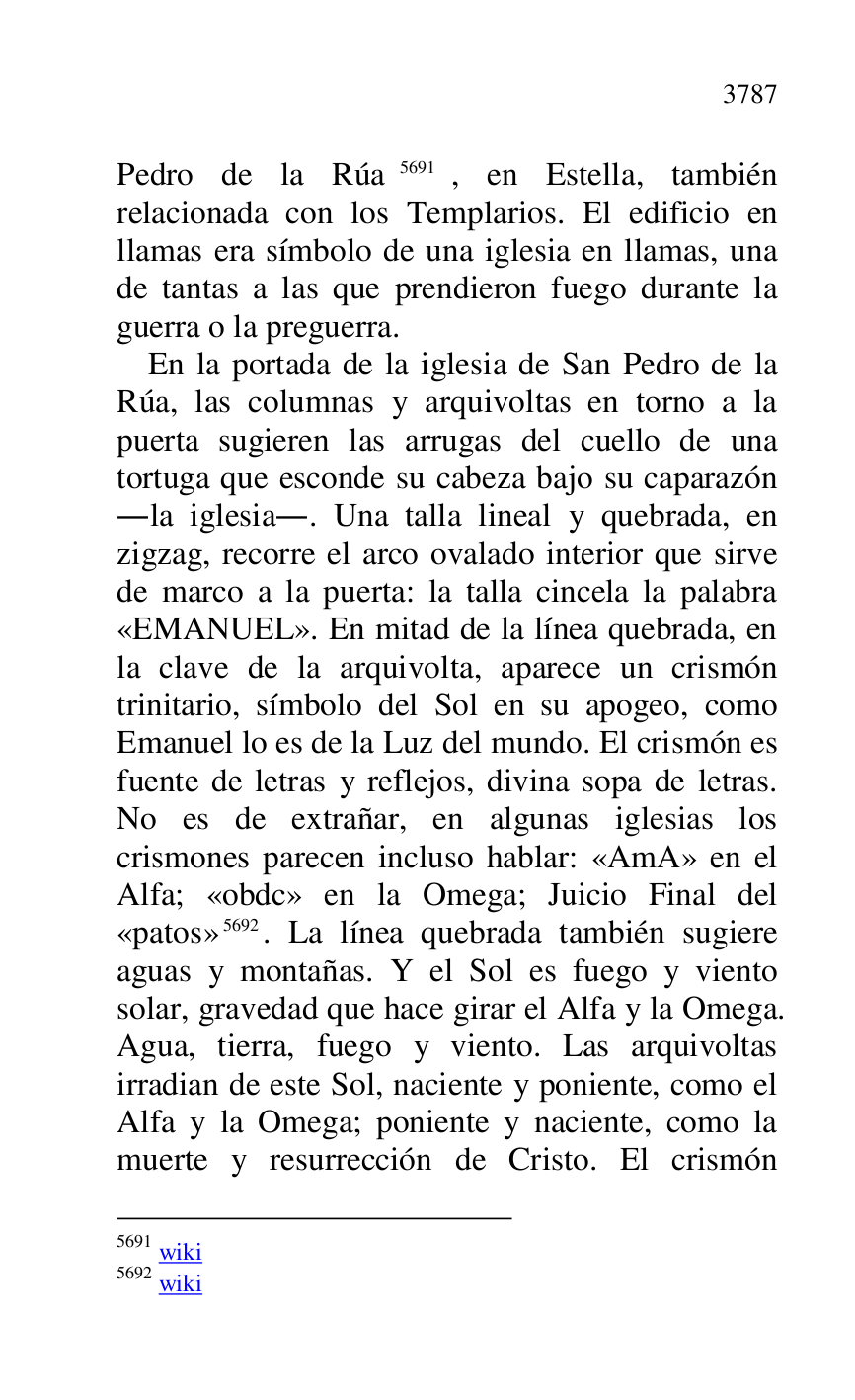 
Pedro de la Rúa 5691, en Estella, también 
relacionada con los Templarios. El edificio en 
llamas era símbolo de una iglesia en llamas, una 
de tantas a las que prendieron fuego durante la 
guerra o la preguerra. 

5691 wiki 

5692 wiki 

En la portada de la iglesia de San Pedro de la 
Rúa, las columnas y arquivoltas en torno a la 
puerta sugieren las arrugas del cuello de una 
tortuga que esconde su cabeza bajo su caparazón 
.la iglesia.. Una talla lineal y quebrada, en 
zigzag, recorre el arco ovalado interior que sirve 
de marco a la puerta: la talla cincela la palabra 
«EMANUEL». En mitad de la línea quebrada, en 
la clave de la arquivolta, aparece un crismón 
trinitario, símbolo del Sol en su apogeo, como 
Emanuel lo es de la Luz del mundo. El crismón es 
fuente de letras y reflejos, divina sopa de letras. 
No es de extrañar, en algunas iglesias los 
crismones parecen incluso hablar: «AmA» en el 
Alfa; «obdc» en la Omega; Juicio Final del 
«patos» 5692. La línea quebrada también sugiere 
aguas y montañas. Y el Sol es fuego y viento 
solar, gravedad que hace girar el Alfa y la Omega. 
Agua, tierra, fuego y viento. Las arquivoltas 
irradian de este Sol, naciente y poniente, como el 
Alfa y la Omega; poniente y naciente, como la 
muerte y resurrección de Cristo. El crismón 


