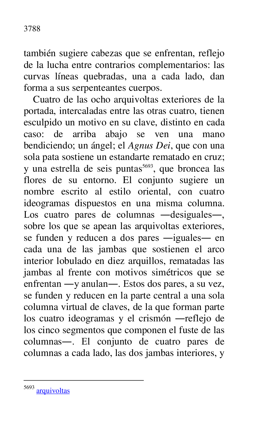 
también sugiere cabezas que se enfrentan, reflejo 
de la lucha entre contrarios complementarios: las 
curvas líneas quebradas, una a cada lado, dan 
forma a sus serpenteantes cuerpos. 

Cuatro de las ocho arquivoltas exteriores de la 
portada, intercaladas entre las otras cuatro, tienen 
esculpido un motivo en su clave, distinto en cada 
caso: de arriba abajo se ven una mano 
bendiciendo; un ángel; el Agnus Dei, que con una 
sola pata sostiene un estandarte rematado en cruz; 
y una estrella de seis puntas 5693, que broncea las 
flores de su entorno. El conjunto sugiere un 
nombre escrito al estilo oriental, con cuatro 
ideogramas dispuestos en una misma columna. 
Los cuatro pares de columnas .desiguales., 
sobre los que se apean las arquivoltas exteriores, 
se funden y reducen a dos pares .iguales. en 
cada una de las jambas que sostienen el arco 
interior lobulado en diez arquillos, rematadas las 
jambas al frente con motivos simétricos que se 
enfrentan .y anulan.. Estos dos pares, a su vez, 
se funden y reducen en la parte central a una sola 
columna virtual de claves, de la que forman parte 
los cuatro ideogramas y el crismón .reflejo de 
los cinco segmentos que componen el fuste de las 
columnas.. El conjunto de cuatro pares de 
columnas a cada lado, las dos jambas interiores, y 

5693 arquivoltas 


