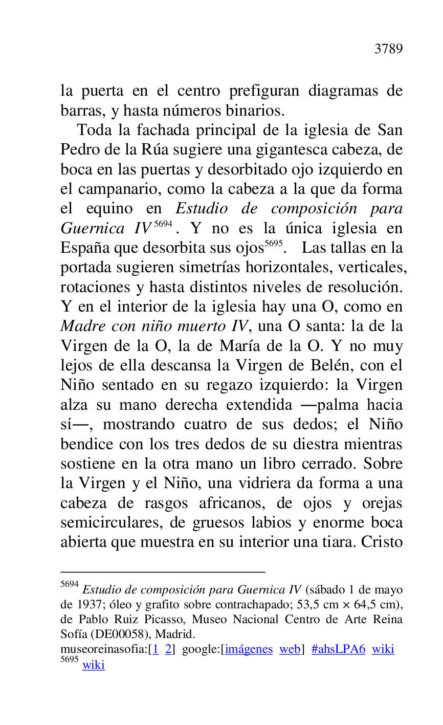 
la puerta en el centro prefiguran diagramas de 
barras, y hasta números binarios. 

Toda la fachada principal de la iglesia de San 
Pedro de la Rúa sugiere una gigantesca cabeza, de 
boca en las puertas y desorbitado ojo izquierdo en 
el campanario, como la cabeza a la que da forma 
el equino en Estudio de composición para 
Guernica IV 5694. Y no es la única iglesia en 
España que desorbita sus ojos 5695. Las tallas en la 
portada sugieren simetrías horizontales, verticales, 
rotaciones y hasta distintos niveles de resolución. 
Y en el interior de la iglesia hay una O, como en 
Madre con niño muerto IV, una O santa: la de la 
Virgen de la O, la de María de la O. Y no muy 
lejos de ella descansa la Virgen de Belén, con el 
Niño sentado en su regazo izquierdo: la Virgen 
alza su mano derecha extendida .palma hacia 
sí., mostrando cuatro de sus dedos; el Niño 
bendice con los tres dedos de su diestra mientras 
sostiene en la otra mano un libro cerrado. Sobre 
la Virgen y el Niño, una vidriera da forma a una 
cabeza de rasgos africanos, de ojos y orejas 
semicirculares, de gruesos labios y enorme boca 
abierta que muestra en su interior una tiara. Cristo 

5694 Estudio de composición para Guernica IV (sábado 1 de mayo 
de 1937; óleo y grafito sobre contrachapado; 53,5 cm × 64,5 cm), 
de Pablo Ruiz Picasso, Museo Nacional Centro de Arte Reina 
Sofía (DE00058), Madrid. 
museoreinasofia:[1 2] google:[imágenes web] #ahsLPA6 wiki 
5695 wiki 


