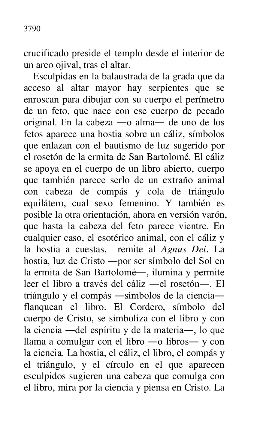 
crucificado preside el templo desde el interior de 
un arco ojival, tras el altar. 

Esculpidas en la balaustrada de la grada que da 
acceso al altar mayor hay serpientes que se 
enroscan para dibujar con su cuerpo el perímetro 
de un feto, que nace con ese cuerpo de pecado 
original. En la cabeza .o alma. de uno de los 
fetos aparece una hostia sobre un cáliz, símbolos 
que enlazan con el bautismo de luz sugerido por 
el rosetón de la ermita de San Bartolomé. El cáliz 
se apoya en el cuerpo de un libro abierto, cuerpo 
que también parece serlo de un extraño animal 
con cabeza de compás y cola de triángulo 
equilátero, cual sexo femenino. Y también es 
posible la otra orientación, ahora en versión varón, 
que hasta la cabeza del feto parece vientre. En 
cualquier caso, el esotérico animal, con el cáliz y 
la hostia a cuestas, remite al Agnus Dei. La 
hostia, luz de Cristo .por ser símbolo del Sol en 
la ermita de San Bartolomé., ilumina y permite 
leer el libro a través del cáliz .el rosetón.. El 
triángulo y el compás .símbolos de la ciencia. 
flanquean el libro. El Cordero, símbolo del 
cuerpo de Cristo, se simboliza con el libro y con 
la ciencia .del espíritu y de la materia., lo que 
llama a comulgar con el libro .o libros. y con 
la ciencia. La hostia, el cáliz, el libro, el compás y 
el triángulo, y el círculo en el que aparecen 
esculpidos sugieren una cabeza que comulga con 
el libro, mira por la ciencia y piensa en Cristo. La 


