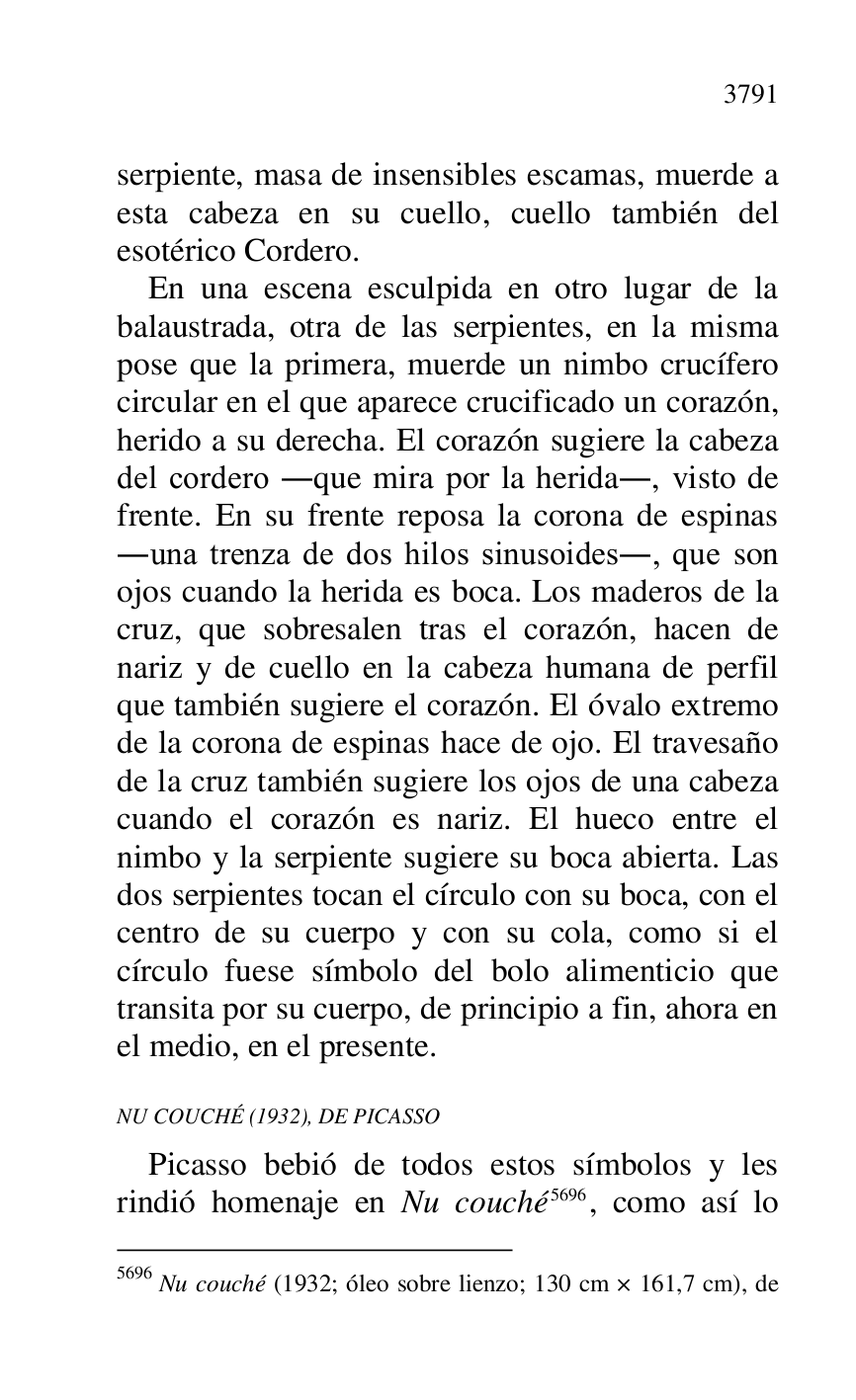 
serpiente, masa de insensibles escamas, muerde a 
esta cabeza en su cuello, cuello también del 
esotérico Cordero. 

En una escena esculpida en otro lugar de la 
balaustrada, otra de las serpientes, en la misma 
pose que la primera, muerde un nimbo crucífero 
circular en el que aparece crucificado un corazón, 
herido a su derecha. El corazón sugiere la cabeza 
del cordero .que mira por la herida., visto de 
frente. En su frente reposa la corona de espinas 
.una trenza de dos hilos sinusoides., que son 
ojos cuando la herida es boca. Los maderos de la 
cruz, que sobresalen tras el corazón, hacen de 
nariz y de cuello en la cabeza humana de perfil 
que también sugiere el corazón. El óvalo extremo 
de la corona de espinas hace de ojo. El travesaño 
de la cruz también sugiere los ojos de una cabeza 
cuando el corazón es nariz. El hueco entre el 
nimbo y la serpiente sugiere su boca abierta. Las 
dos serpientes tocan el círculo con su boca, con el 
centro de su cuerpo y con su cola, como si el 
círculo fuese símbolo del bolo alimenticio que 
transita por su cuerpo, de principio a fin, ahora en 
el medio, en el presente. 

NU COUCHÉ (1932), DE PICASSO 

Picasso bebió de todos estos símbolos y les 
rindió homenaje en Nu couché 5696, como así lo 

5696 Nu couché (1932; óleo sobre lienzo; 130 cm × 161,7 cm), de 



