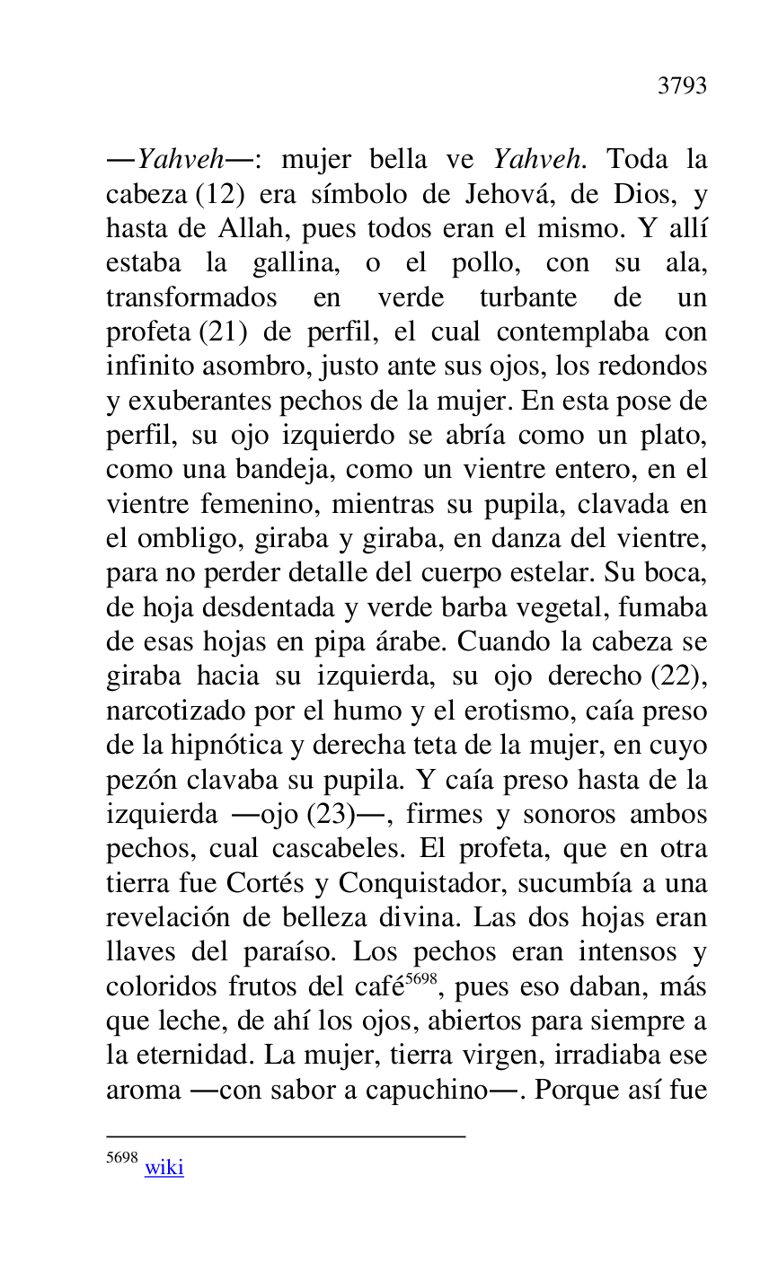 
.Yahveh.: mujer bella ve Yahveh. Toda la 
cabeza (12) era símbolo de Jehová, de Dios, y 
hasta de Allah, pues todos eran el mismo. Y allí 
estaba la gallina, o el pollo, con su ala, 
transformados en verde turbante de un 
profeta (21) de perfil, el cual contemplaba con 
infinito asombro, justo ante sus ojos, los redondos 
y exuberantes pechos de la mujer. En esta pose de 
perfil, su ojo izquierdo se abría como un plato, 
como una bandeja, como un vientre entero, en el 
vientre femenino, mientras su pupila, clavada en 
el ombligo, giraba y giraba, en danza del vientre, 
para no perder detalle del cuerpo estelar. Su boca, 
de hoja desdentada y verde barba vegetal, fumaba 
de esas hojas en pipa árabe. Cuando la cabeza se 
giraba hacia su izquierda, su ojo derecho (22), 
narcotizado por el humo y el erotismo, caía preso 
de la hipnótica y derecha teta de la mujer, en cuyo 
pezón clavaba su pupila. Y caía preso hasta de la 
izquierda .ojo (23)., firmes y sonoros ambos 
pechos, cual cascabeles. El profeta, que en otra 
tierra fue Cortés y Conquistador, sucumbía a una 
revelación de belleza divina. Las dos hojas eran 
llaves del paraíso. Los pechos eran intensos y 
coloridos frutos del café 5698, pues eso daban, más 
que leche, de ahí los ojos, abiertos para siempre a 
la eternidad. La mujer, tierra virgen, irradiaba ese 
aroma .con sabor a capuchino.. Porque así fue 

5698 wiki 


